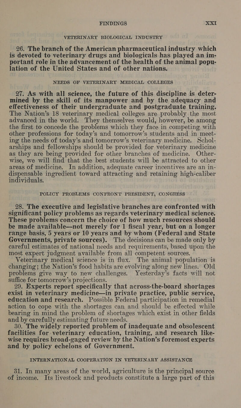 VETERINARY BIOLOGICAL INDUSTRY 96. The branch of the American pharmaceutical industry which is devoted to veterinary drugs and biologicals has played an im- portant role in the advancement of the health of the animal popu- lation of the United States and of other nations. NEEDS OF VETERINARY MEDICAL COLLEGES 27. As with all science, the future of this discipline is deter- mined by the skill of its manpower and by the adequacy and effectiveness of their undergraduate and postgraduate training. The Nation’s 18 veterinary medical colleges are probably the most advanced in the world. They themselves would, however, be among the first to concede the problems which they face in competing with other professions for today’s and tomorrow’s students and in meet- ing the needs of today’s and tomorrow’s veterinary medicine. Schol- arships and fellowships should be provided for veterinary medicine as they are being provided for other branches of medicine. Other- wise, we will find that the best students will be attracted to other areas of medicine. In addition, adequate career incentives are an in- dispensable ingredient toward attracting and retaining high-caliber individuals. POLICY PROBLEMS CONFRONT PRESIDENT, CONGRESS 98. The executive and legislative branches are confronted with significant policy problems as regards veterinary medical science. These problems concern the choice of how much resources should be made available—not merely for 1 fiscal year, but on a longer range basis, 5 years or 10 years and by whom (Federal and State Governments, private sources). The decisions can be made only by careful estimates of national needs and requirements, based upon the most expert Judgment available from all competent sources. Veterinary medical science is in flux. The animal population ‘is changing; the Nation’s food habits are evolving along new lines. Old problems give way to new challenges. Yesterday’s facts will not suffice for tomorrow’s projections. 29. Experts report specifically that across-the-board shortages exist in veterinary medicine—in private practice, public service, education and research. Possible Federal participation in remedial action to cope with the shortages can and should be effected while bearing in mind the problem of shortages which exist in other fields and by« carefully estimating future needs. 30. The widely reported problem of inadequate Ath obsolescent facilities for veterinary education, training, and research like- wise requires broad-gaged review by the Nation’s foremost experts and by policy echelons of Government. INTERNATIONAL COOPERATION IN VETERINARY ASSISTANCE 31. In many areas of the world, agriculture is the principal source of income. Its livestock and products constitute a large part of this