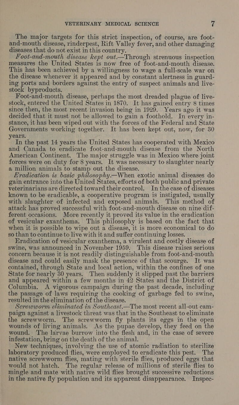 The major targets for this strict. inspection, of course, are foot- and-mouth disease, rinderpest, Rift Valley fever, and other damaging diseases that do not exist in this country. foot-and-mouth disease kept out.—Through strenuous inspection measures the United States is now free of foot-and-mouth disease. This has been achieved by a willingness to wage a full-scale war on the disease whenever it appeared and by constant alertness in guard- ing ports and borders against the entry of suspect animals and live- stock byproducts. Foot-and-mouth disease, perhaps the most dreaded plague of live- stock, entered the United States in 1870. It has gained entry 8 times since then, the most recent invasion being in 1929. Years ago it was decided that it must not be allowed to gain a foothold. In every in- stance, it has been wiped out with the forces of the Federal and State Governments working together. It has been kept out, now, for 30 years. In the past 14 years the United States has cooperated with Mexico and Canada to eradicate foot-and-mouth disease from the North American Continent. The major struggle was in Mexico where joint forces were on duty for 8 years. It was necessary to slaughter nearly a million animals to stamp out the disease. Hradication is basic philosophy.—When exotic animal diseases do gain entrance into the United States, efforts of both public and private veterinarians are directed toward their control. In the case of diseases known to be eradicable, a cooperative program is instigated, usually with slaughter of infected and exposed animals. This method of attack has proved successful with foot-and-mouth disease on nine dif- ferent occasions. More recently it proved its value in the eradication of vesicular exanthema. This philosophy is based on the fact that when it is possible to wipe out a disease, it is more economical to do so than to continue to live with it and suffer continuing losses. Eradication of vesicular exanthema, a virulent and costly disease of swine, was announced in November 1959. This disease raises serious concern because it is not readily distinguishable from foot-and-mouth disease and could easily mask the presence of that scourge. It was contained, through State and local action, within the confines of one State for nearly 30 years. Then suddenly it slipped past the barriers and appeared within a few months in 42 States and the District of Columbia. A vigorous campaign during the past decade, including the passage of laws requiring the cooking of garbage fed to swine, resulted in the elimination of the disease. Screwworm eliminated in Southeast—The most recent all-out cam- paign against a livestock threat was that in the Southeast to eliminate the screwworm. The screwworm fly plants its eggs in the open wounds of living animals. As the pupae develop, they feed on the wound. The larvae burrow into the flesh and, in the case of severe infestation, bring on the death of the animal. New techniques, involving the use of atomic radiation to sterilize laboratory produced flies, were employed to eradicate this pest. The native screwworm flies, mating with sterile flies, produced eggs that would not hatch. The regular release of millions of sterile flies to mingle and mate with native wild flies brought successive reductions in the native fly population and its apparent disappearance. Inspec-