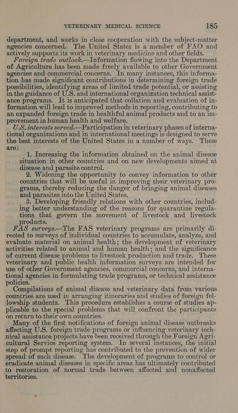 department, and works in close cooperation with the subject-matter agencies concerned. The United States is a member of FAO and actively supports its work in veterinary medicine and other fields. _ Foreign trade outlook.—Information flowing into the Department of Agriculture has been made freely available to other Government agencies and commercial concerns. In many instances, this informa- tion has made significant contributions in determining foreign trade ossibilities, identifying areas of limited trade potential, or assisting in the guidance of U.S. and international organization technical assist- ance programs. It is anticipated that collation and evaluation of in- formation will lead to improved methods in reporting, contributing to an expanded foreign trade in healthful animal products and to an 1m- provement in human health and welfare. U.S. interests served.—Participation in veterinary phases of interna- tional organizations and in international meetings is designed to serve the best interests of the United States in a number of ways. These are: : 1. Increasing the information obtained on the animal disease situation in other countries and on new developments aimed at disease and parasite control. 2. Widening the opportunity to convey information to other countries that will be useful in improving their veterinary pro- grams, thereby reducing the danger of bringing animal diseases and parasites into the United States. — 3. Developing friendly relations with other countries, includ- ing better understanding of the reasons for quarantine regula- tions that govern the movement of livestock and livestock products. FAS surveys—The FAS veterinary programs are primarily di- rected to surveys of individual countries to accumulate, analyze, and evaluate material on animal health; the development of veterinary activities related to animal and human health; and the significance of current disease problems to livestock production and trade. These veterinary and public health mformation surveys are intended for use of other Government agencies, commercial concerns, and interna- tional agencies in formulating trade programs, or technical assistance policies. Compilations of animal disease and veterinary data from various countries are used in arranging itineraries and studies of foreign fel- lowship students. This procedure establishes a course of studies ap- plicable to the special problems that will confront the participants on return to their own countries. Many of the first notifications of foreign animal disease outbreaks affecting U.S. foreign trade programs or influencing veterinary tech- nical assistance projects have been received through the Foreign Agri- cultural Service reporting system. In several instances, the initial step of prompt reporting has contributed to the prevention of wider spread of such disease: The development of programs to control or . eradicate animal diseases in specific areas has ultimately contributed to restoration of normal trade between affected and nonaffected territories.