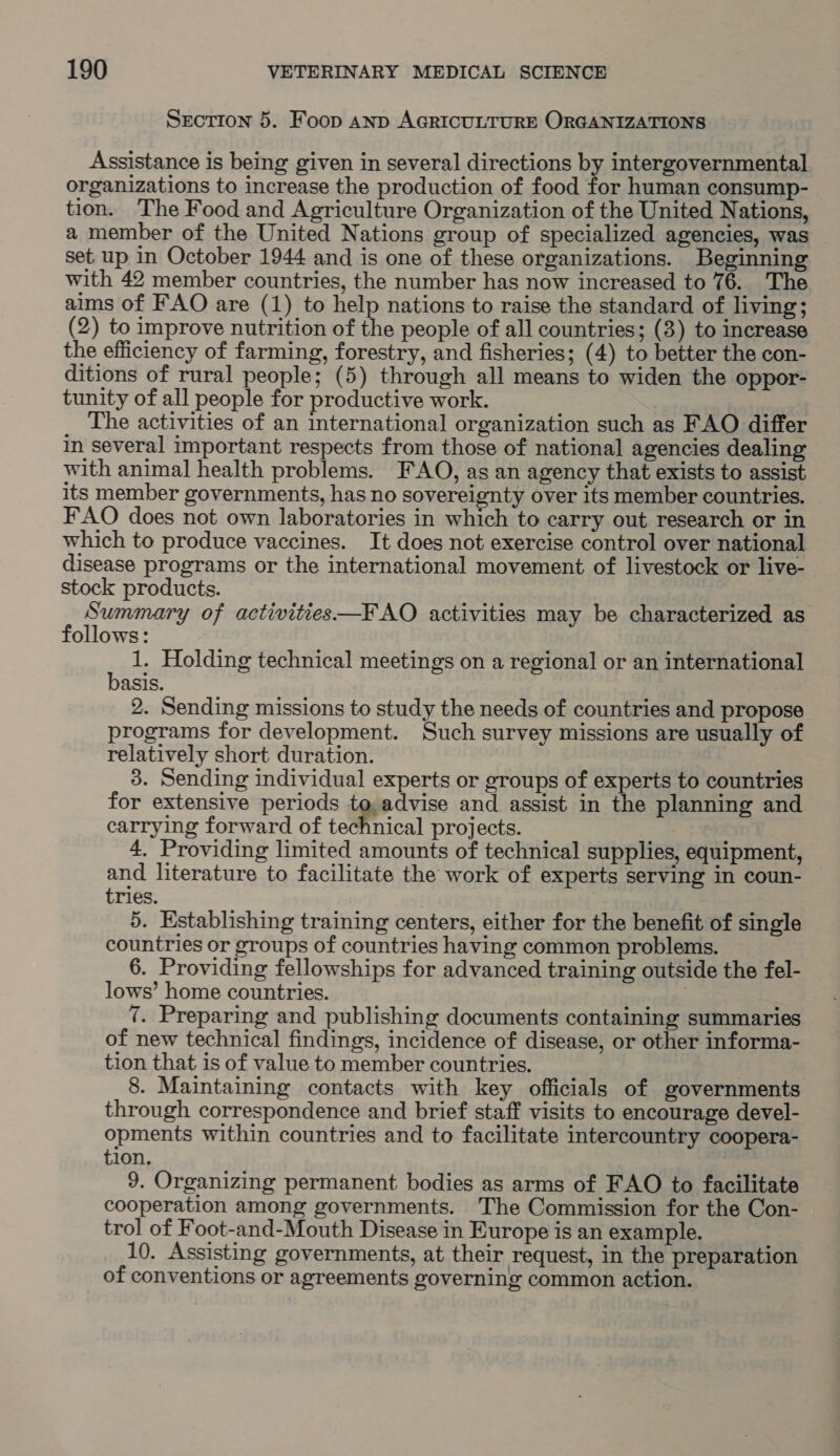 Srction 5. Foop anp AGRICULTURE ORGANIZATIONS Assistance is being given in several directions by intergovernmental organizations to increase the production of food for human consump- tion. The Food and Agriculture Organization of the United Nations, a member of the United Nations group of specialized agencies, was set up in October 1944 and is one of these organizations. Beginning with 42 member countries, the number has now increased to 76. The aims of FAO are (1) to help nations to raise the standard of living; (2) to improve nutrition of the people of all countries; (3) to increase the efficiency of farming, forestry, and fisheries; (4) to better the con- ditions of rural people; (5) through all means to widen the oppor- tunity of all people for productive work. The activities of an international organization such as FAO differ in several important respects from those of national agencies dealing with animal health problems. FAO, as an agency that exists to assist its member governments, has no sovereignty over its member countries. FAO does not own laboratories in which to carry out research or in which to produce vaccines. It does not exercise control over national disease programs or the international movement of livestock or live- stock products. f eae of activities—FAO activities may be characterized as ollows: . 1. Holding technical meetings on a regional or an international asis. 2. Sending missions to study the needs of countries and propose programs for development. Such survey missions are usually of relatively short duration. 3. Sending individual experts or groups of experts to countries for extensive periods to, advise and assist in the planning and carrying forward of technical projects. 4. Providing limited amounts of technical supplies, equipment, and literature to facilitate the work of experts serving in coun- tries. 5. Establishing training centers, either for the benefit of single countries or groups of countries having common problems. 6. Providing fellowships for advanced training outside the fel- lows’ home countries. : 7. Preparing and publishing documents containing summaries of new technical findings, incidence of disease, or other informa- tion that is of value to member countries. 8. Maintaining contacts with key officials of governments through correspondence and brief staff visits to encourage devel- opments within countries and to facilitate intercountry coopera- tion. 9. Organizing permanent bodies as arms of FAO to facilitate cooperation among governments. The Commission for the Con- trol of Foot-and-Mouth Disease in Europe is an example. 10. Assisting governments, at their request, in the preparation of conventions or agreements governing common action.