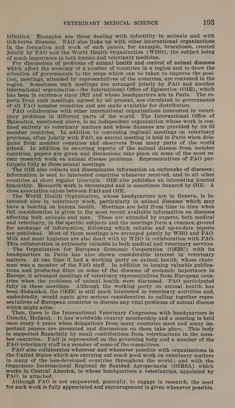 tribution. Examples are those dealing with infertility in animals and with tick-borne diseases. FAO also links up with other international organizations in the formation and work of such panels, for example, brucellosis, created jointly by FAO and the World Health Organization (WHO), the subject being of much importance in both human and veterinary medicine. For discussions of problems of animal health and control of animal diseases which affect the economy of a number of countries in a region and to draw the attention of governments to the steps which can be taken to improve the posi- tion, meetings, attended by representatives of the countries, are convened in the region. Sometimes such meetings are arranged jointly by FAO and another international organization—the International Office of Epizootics (OIE), which has been in existence since 1927 and whose headquarters are in Paris. The re- ports from such meetings, agreed by all present, are circulated to governments of all FAO member countries and are made available for distribution. FAO collaborates with other international organizations interested in veteri- nary problems in different parts of the world. The International Office of Epizootics, mentioned above, is an independent organization whose work is con- fined entirely to veterinary matters and whose finances are provided by its 63 member countries. In addition to convening regional meetings on veterinary problems, often jointly with FAO, an annual meeting is held in Paris when dele- gates from member countries and observers from many parts of the world attend. In addition to receiving reports of the animal disease from member countries, papers are given and discussions take place on some of the most re- cent research work on animal disease problems. Representatives of FAO par- ticipate fully at these annual meetings. The OIE also collects and disseminates information on outbreaks of diseases ; information is sent to interested countries whenever received, and to all other countries at short regular intervals. OIE also publishes an interesting journal bimonthly. Research work is encouraged and is sometimes financed by OIE. A close association exists between FAO and OIP. The World Health Organization, whose headquarters are in Geneva, is in- terested also in veterinary work, particularly in animal diseases which may have a bearing on human health. Meetings are held from time to time when full consideration is given to the most recent available information on diseases _affecting both animals and man. These are attended by experts, both medical and veterinary, in the specific subjects and the meetings form a common ground for exchange of information, following which reliable and up-to-date reports are published. Most of these meetings are arranged jointly by WHO and FAO. Milk and meat hygienes are also dealt with by WHO in collaboration with FAO. This collaboration is extremely valuable to both medical and veterinary services. The Organization for Huropean Economic Cooperation (OEEC) with its headquarters in Paris has also shown considerable interest in veterinary matters. At one time it had a working party on animal health, whose chair- man was.a member of the FAO staff. In addition to issuing valuable publica- tions and producing films on some of the diseases of economic importance in Europe, it arranged meetings of veterinary representatives from European coun- tries when the problems of animal health were discussed. FAO participated fully in these meetings. Although the working party on animal health has been disbanded, the OEEC is still much interested in veterinary activities and, undoubtedly, would again give serious consideration to calling together repre- sentatives of European countries to discuss any vital problems of animal disease which might arise. Then, there is the International Veterinary Congresses with headquarters in Utrecht, Holland. It has worldwide country membership and a meeting is held once every 4 years when delegations from many countries meet and many im- portant papers are presented and discussions on them take place. This body is supported financially by small contributions from veterinarians in the mem- ber countries. FAO is represented on the governing body and a member of the FAO veterinary staff isa member of some of the committees. FAO also collaborates wherever and whenever possible with organizations in the United States which are carrying out much good work on veterinary matters in many of the less-developed countries throughout the world; and with the Organismo Internacional Regional de Sanidad Agropecuaria (OIRSA) which works in Central America, to whose headquarters a veterinarian, appointed by FAO, is attached. Although FAO is not empowered, generally, to engage in research, the need for such work is fully appreciated and encouragement is given whenever possible,