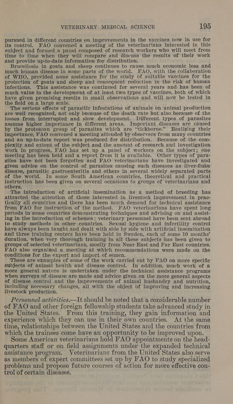 pursued in different countries on improvements in the vaccines now in use for its control. FAO convened a meeting of the veterinarians interested in this subject and formed a panel composed of research workers who will meet from time to time when they will compare and discuss the results of their work and provide up-to-date information for distribution. Brucellosis in goats and sheep continues to cause much economic loss and much human disease in some parts of the world. FAO, with the collaboration of WHO, provided some assistance for the study of suitable vaccines for the protection of goats and sheep and consequent reduction in the risk of human infections. This assistance was continued for several years and has been of much value in the development of at least two types of vaccines, both of which have given promising results in small observations and will now be tested in the field on a large scale. The serious effects of parasitic infestations of animals on animal production are well recognized, not only because of the death rate but also because of the losses from interrupted and slow development. Different types of parasites assume higher importance in different areas. Important diseases are caused by the protozoan group of parasites which are “tickborne.” Realizing their importance, FAO convened a meeting attended by observers from many countries and an up-to-date report was produced for distribution. Because of the com- plexity and extent of the subject and the amount of research and investigation work in progress, FAO has set up a panel of workers on the subject; one meeting has been held and a report from it is available. Other types of para- sites have not been forgotten and FAO veterinarians have investigated and given advice on the control of parasites causing such diseases as liver-fiuke disease, parasitic gastroenteritis and others in several widely separated parts of the world. In some South American countries, theoretical and practical instruction has been given on several occasions to groups of veterinarians and others. The introduction of artificial insemination as a method of breeding has attracted the attention of those interested in livestock improvement in prac- tically all countries and there has been much demand for technical assistance from FAO for instruction of the method. FAO veterinarians have spent long periods in some countries demonstrating techniques and advising on and assist- ing in the introduction of schemes; veterinary personnel have been sent abroad to study methods in other countries. Sexual hygiene and infertility control have always been taught and dealt with side by side with artificial insemination and three training centers have been held in Sweden, each of some 10 months’ duration, when very thorough training in all these subjects has been given to groups of selected veterinarians, mostly from Near Hast and Far East countries. FAO also organized a meeting at which recommendations were made on the conditions for the export and import of semen. These are examples of some of the work carried out by FAO on more specific subjects of animal health and disease control. In addition, much work of a more general nature is undertaken under the technical assistance programs when surveys of disease are made and advice given on the more general aspects of disease control and the improvements of animal husbandry and nutrition, including necessary changes, all with the object of improving and increasing livestock production. Personnel activities—It should be noted that a considerable number of FAO and other foreign fellowship students take advanced study in the United States. From this training, they gain information and experience which they can use in their own countries. At the same time, relationships between the United States and the countries from which the trainees come have an opportunity to be improved upon. Some American veterinarians hold FAO appointments on the head- quarters staff or on field assignments under the expanded technical assistance program. Veterinarians from the United States also serve as members of expert committees set up by FAO to study specialized problems and propose future courses of action for more effective con- trol of certain diseases.