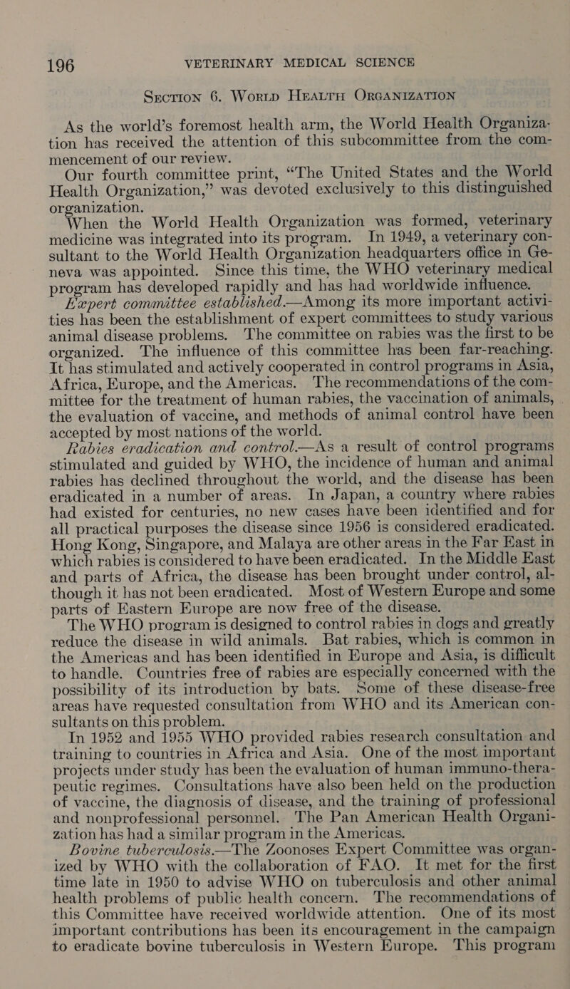 Srction 6. Worip Heatrn OrGANIZATION As the world’s foremost health arm, the World Health Organiza- tion has received the attention of this subcommittee from the com- mencement of our review. Our fourth committee print, “The United States and the World Health Organization,” was devoted exclusively to this distinguished organization. When the World Health Organization was formed, veterinary medicine was integrated into its program. In 1949, a veterinary con- sultant to the World Health Organization headquarters office in Ge- neva was appointed. Since this time, the WHO veterinary medical program has developed rapidly and has had worldwide influence. ' Hapert committee established —Among its more important activi- ties has been the establishment of expert committees to study various animal disease problems. The committee on rabies was the first to be organized. The influence of this committee has been far-reaching. It has stimulated and actively cooperated in control programs in Asia, Africa, Europe, and the Americas. The recommendations of the com- mittee for the treatment of human rabies, the vaccination of animals, | the evaluation of vaccine, and methods of animal control have been accepted by most nations of the world. Rabies eradication and control.—As a result of control programs stimulated and guided by WHO, the incidence of human and animal rabies has declined throughout the world, and the disease has been eradicated in a number of areas. In Japan, a country where rabies had existed for centuries, no new cases have been identified and for all practical purposes the disease since 1956 is considered eradicated. Hong Kong, Singapore, and Malaya are other areas in the Far East in which rabies is considered to have been eradicated. In the Middle Kast and parts of Africa, the disease has been brought under control, al- though it has not been eradicated. Most of Western Europe and some parts of Eastern Europe are now free of the disease. The WHO program is designed to control rabies in dogs and greatly reduce the disease in wild animals. Bat rabies, which is common in the Americas and has been identified in Europe and Asia, is difficult to handle. Countries free of rabies are especially concerned with the possibility of its introduction by bats. Some of these disease-free areas have requested consultation from WHO and its American con- sultants on this problem. In 1952 and 1955 WHO provided rabies research consultation and training to countries in Africa and Asia. One of the most important projects under study has been the evaluation of human immuno-thera- peutic regimes. Consultations have also been held on the production of vaccine, the diagnosis of disease, and the training of professional and nonprofessional personnel. The Pan American Health Organi- zation has had a similar program in the Americas. Bovine tuberculosis—The Zoonoses Expert Committee was organ- ized by WHO with the collaboration of FAO. It met for the first time late in 1950 to advise WHO on tuberculosis and other animal health problems of public health concern. The recommendations of this Committee have received worldwide attention. One of its most important contributions has been its encouragement in the campaign to eradicate bovine tuberculosis in Western Europe. This program