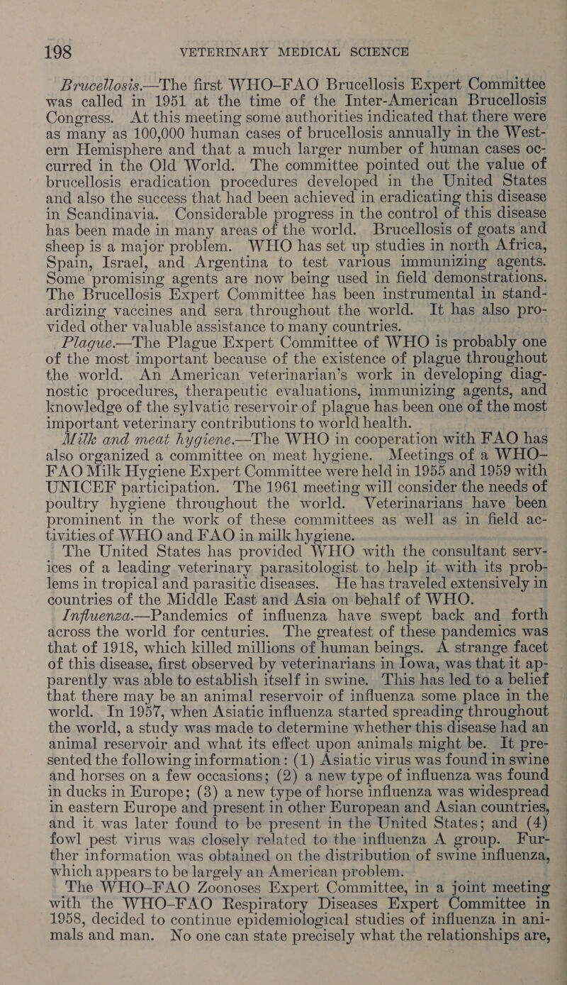 Brucellosis —The first WHO-FAO Brucellosis Expert Committee was called in 1951 at the time of the Inter-American Brucellosis Congress. At this meeting some authorities indicated that there were as many as 100,000 human cases of brucellosis annually in the West- ern Hemisphere and that a much larger number of human cases oc- curred in the Old World. The committee pointed out the value of brucellosis eradication procedures developed in the United States and also the success that had been achieved in eradicating this disease in Scandinavia. Considerable progress in the control of this disease has been made in many areas of the world. Brucellosis of goats and sheep is a major problem. WHO has set up studies in north Africa, Spain, Israel, and Argentina to test various immunizing agents. Some promising agents are now being used in field demonstrations. The Brucellosis Expert Committee has been instrumental in stand- ardizing vaccines and sera throughout the world. It has also pro- vided other valuable assistance to many countries. -Plague—The Plague Expert Committee of WHO is probably one of the most important because of the existence of plague throughout the world. An American veterinarian’s work in developing diag- — nostic procedures, therapeutic evaluations, immunizing agents, and knowledge of the sylvatic reservoir of plague has been one of the most important veterinary contributions to world health. Mitk and meat hygiene—The WHO in cooperation with FAO has also organized a committee on meat hygiene. Meetings of a WHO- FAO Milk Hygiene Expert Committee were held in 1955 and 1959 with UNICEF participation. The 1961 meeting will consider the needs of poultry hygiene throughout the world. Veterinarians have been prominent in the work of these committees as well as in field ac- tivities of WHO and FAO in milk hygiene. The United States has provided WHO with the consultant serv- ices of a leading veterinary parasitologist to help it. with its prob- lems in tropical and parasitic diseases. He has traveled extensively in countries of the Middle East and Asia on behalf of WHO. Influenza.—Pandemics of influenza have swept back and forth across the world for centuries. The greatest: of these pandemics was that of 1918, which killed millions of human beings. A strange facet of this disease, first observed by veterinarians in lowa, was that it ap- | parently was able to establish itself in swine. This has led to a belief that there may be an animal reservoir of influenza some place in the world. In 1957, when Asiatic influenza started spreading throughout the world, a study was made to determine whether this disease had an animal reservoir and what its effect upon animals might be. It pre- sented the following information: (1) Asiatic virus was found in swine and horses on a few occasions; (2) a new type of influenza was found in ducks in Europe; (3) a new type of horse influenza was widespread in eastern Europe and present in other European and Asian countries, and it was later found to be present in the United States; and (4) fowl pest virus was closely related to the influenza A group. Fur- ther information was obtained on the distribution of swine influenza, which appears to be largely an American problem. The WHO-FAO Zoonoses Expert Committee, in a joint meeting with the WHO-FAO Respiratory Diseases Expert Committee in 1958, decided to continue epidemiological studies of influenza in ani- mals and man. No one can state precisely what the relationships are,