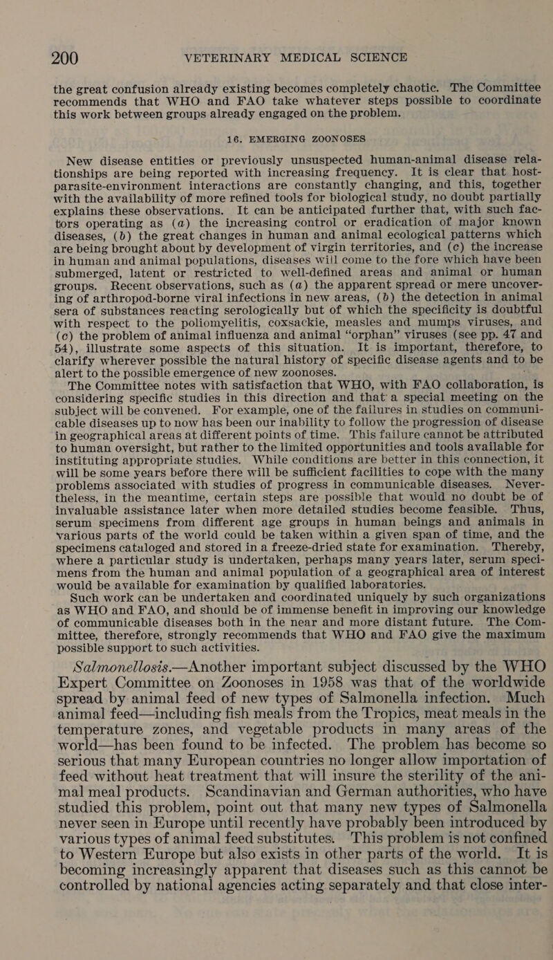 the great confusion already existing becomes completely chaotic. The Committee recommends that WHO and FAO take whatever steps possible to coordinate this work between groups already engaged on the problem. Ps 16. EMERGING ZOONOSES New disease entities or previously unsuspected human-animal disease rela- tionships are being reported with increasing frequency. It is clear that host- parasite-environment interactions are constantly changing, and this, together with the availability of more refined tools for biological study, no doubt partially explains these observations. It can be anticipated further that, with such fac- tors operating as (a) the increasing control or eradication of major known diseases, (0) the great changes in human and animal ecological patterns which are being brought about by development of virgin territories, and (c) the increase in human and animal populations, diseases will come to the fore which have been submerged, latent or restricted to well-defined areas and animal or human groups. Recent observations, such as (a) the apparent spread or mere uncover- ing of arthropod-borne viral infections in new areas, (0) the detection in animal sera of substances reacting serologically but of which the specificity is doubtful with respect to the poliomyelitis, coxsackie, measles and mumps viruses, and (c) the problem of animal influenza and animal “orphan” viruses (see pp. 47 and 54), illustrate some aspects of this situation. It is important, therefore, to clarify wherever possible the natural history of specific disease agents and to be alert to the possible emergence of new zoonoses. The Committee notes with satisfaction that WHO, with FAO collaboration, is considering specific studies in this direction and that a special meeting on the subject will be convened. For example, one of the failures in studies on communi- cable diseases up to now has been our inability to follow the progression of disease in geographical areas at different points of time. This failure cannot be attributed to human oversight, but rather to the limited opportunities and tools available for instituting appropriate studies. While conditions are better in this connection, it will be some years before there will be sufficient facilities to cope with the many problems associated with studies of progress in communicable diseases. Never- theless, in the meantime, certain steps are possible that would no doubt be of invaluable assistance later when more detailed studies become feasible. Thus, serum specimens from different age groups in human beings and animals in various parts of the world could be taken within a given span of time, and the specimens catuloged and stored in a freeze-dried state for examination. Thereby, where a particular study is undertaken, perhaps many years later, serum speci- mens from the human and animal population of a geographical area of interest would be available for examination by qualified laboratories. Such work can be undertaken and coordinated uniquely by such organizations as WHO and FAO, and should be of immense benefit in improving our knowledge of communicable diseases both in the near and more distant future. The Com- mittee, therefore, strongly recommends that WHO and FAO give the maximum possible support to such activities. Salmonellosis —Another important subject discussed by the WHO Expert Committee on Zoonoses in 1958 was that of the worldwide spread by animal feed of new types of Salmonella infection. Much animal feed—including fish meals from the Tropics, meat meals in the temperature zones, and vegetable products in many areas of the world—has been found to be infected. The problem has become so serious that many European countries no longer allow importation of feed without heat treatment that will insure the sterility of the ani- mal meal products. Scandinavian and German authorities, who have studied this problem, point out that many new types of Salmonella never seen in Europe until recently have probably been introduced by various types of animal feed substitutes. This problem is not confined to Western Europe but also exists in other parts of the world. It is becoming increasingly apparent that diseases such as this cannot be controlled by national agencies acting separately and that close inter-