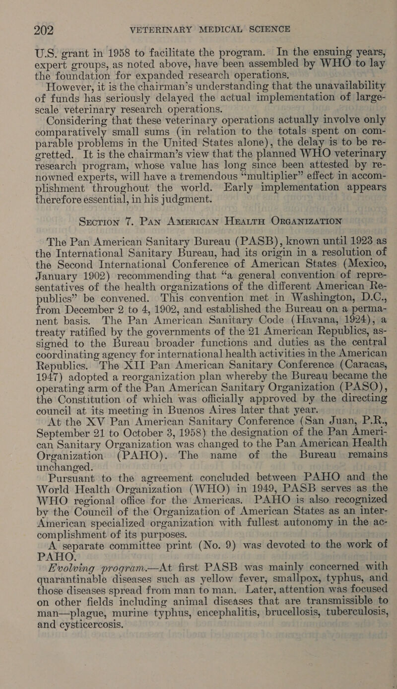 U.S. grant in 1958 to facilitate the program. In the ensuing years, expert groups, as noted above, have been assembled by WHO to lay the foundation for expanded research operations. However, it is the chairman’s understanding that the unavailability of funds has seriously delayed the actual implementation of large- scale veterinary research operations. Considering that these veterinary operations actually involve only comparatively small sums (in relation to the totals spent on com- parable problems in the United States alone), the delay is to be re- eretted. It is the chairman’s view that the planned WHO veterinary research program, whose value has long since been attested by re- nowned experts, will have a tremendous “multiplier” effect in accom- plishment throughout the world. Early implementation appears therefore essential, in his judgment. Srection 7. Pan AMERICAN HEALTH ORGANIZATION The Pan American Sanitary Bureau (PASB), known until 1923 as the International Sanitary Bureau, had its origin in a resolution of the Second International Conference of American States (Mexico, January 1902) recommending that “a general convention of repre- sentatives of the health organizations of the different American Re- publics” be convened. This convention met in Washington, D.C., from December 2 to 4, 1902, and established the Bureau on a perma- nent basis. The Pan American Sanitary Code (Havana, 1924), a treaty ratified by the governments of the 21 American Republics, as- sioned to the Bureau broader functions and duties as the central coordinating agency for international health activities in the American Republics. The XII Pan American Sanitary Conference (Caracas, 1947) adopted a reorganization plan whereby the Bureau became the operating arm of the Pan American Sanitary Organization (PASO), the Constitution of which was officially approved by the directing council at its meeting in Buenos Aires later that year. At the XV Pan American Sanitary Conference (San Juan, P.R., September 21 to October 3, 1958) the designation of the Pan Amert- can Sanitary Organization was changed to the Pan American Health Organization (PAHO). The name of the Bureau remains unchanged. Pursuant to the agreement concluded between PAHO and the World Health Organization (WHO) in 1949, PASB serves as the WHO regional office for the Americas. PAHO is also recognized by the Council of the Organization of American States as an inter- American specialized organization with fullest autonomy in the ac- complishment of its purposes. A separate committee print (No. 9) was devoted to the work of PAHO. Evolving program.—At first PASB was mainly concerned with quarantinable diseases such as yellow fever, smallpox, typhus, and those diseases spread from man to man. Later, attention was focused on other fields including animal diseases that are transmissible to man—plague, murine typhus, encephalitis, brucellosis, tuberculosis, and cysticercosis.