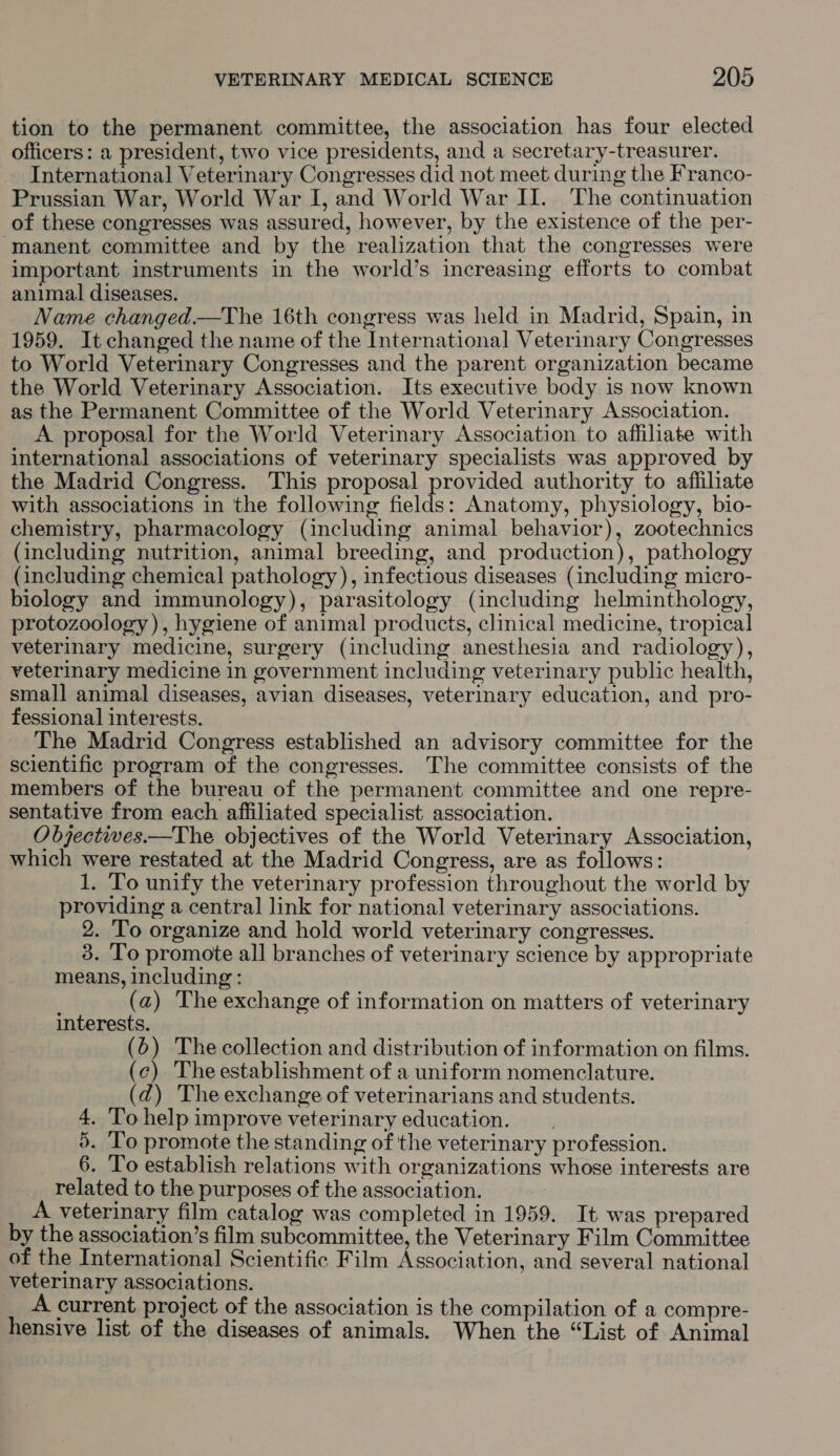 tion to the permanent committee, the association has four elected officers: a president, two vice presidents, and a secretary-treasurer. International Veterinary Congresses did not meet during the Franco- Prussian War, World War I, and World War II. The continuation of these congresses was assured, however, by the existence of the per- manent committee and by the realization that the congresses were important instruments in the world’s increasing efforts to combat animal diseases. Name changed.—The 16th congress was held in Madrid, Spain, in 1959. It changed the name of the International Veterinary Congresses to World Veterinary Congresses and the parent organization became the World Veterinary Association. Its executive body is now known as the Permanent Committee of the World Veterinary Association. A proposal for the World Veterinary Association to affiliate with international associations of veterinary specialists was approved by the Madrid Congress. This proposal provided authority to affiliate with associations in the following fields: Anatomy, physiology, bio- chemistry, pharmacology (including animal behavior), zootechnics (including nutrition, animal breeding, and production), pathology (including chemical pathology), infectious diseases (including micro- biology and immunology), parasitology (including helminthology, protozoology), hygiene of animal products, clinical medicine, tropical veterinary medicine, surgery (including anesthesia and radiology), veterinary medicine in government including veterinary public health, small animal diseases, avian diseases, veterinary education, and pro- fessional interests. The Madrid Congress established an advisory committee for the scientific program of the congresses. The committee consists of the members of the bureau of the permanent committee and one repre- sentative from each affiliated specialist association. Objectives.—The objectives of the World Veterinary Association, which were restated at the Madrid Congress, are as follows: 1. To unify the veterinary profession throughout the world by providing a central link for national veterinary associations. 2. To organize and hold world veterinary congresses. 3. To promote all branches of veterinary science by appropriate means, including: (a) The exchange of information on matters of veterinary interests. (6) The collection and distribution of information on films. (c) Theestablishment of a uniform nomenclature. (dq) Theexchange of veterinarians and students. 4. To help improve veterinary education. 5. To promote the standing of the veterinary profession. 6. To establish relations with organizations whose interests are related to the purposes of the association. A veterinary film catalog was completed in 1959. It was prepared by the association’s film subcommittee, the Veterinary Film Committee of the International Scientific Film Association, and several national veterinary associations. A current project of the association is the compilation of a compre- hensive list of the diseases of animals. When the “List of Animal