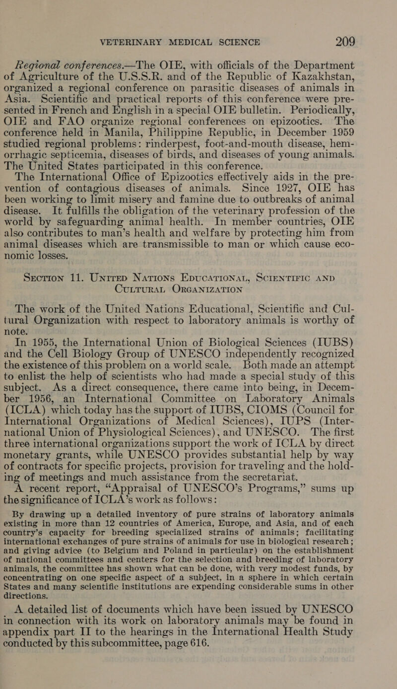 Regional conferences —The OIE, with officials of the Department of Agriculture of the U.S.S.R. and of the Republic of Kazakhstan, organized a regional conference on parasitic diseases of animals in Asia. Scientific and practical reports of this conference were pre- sented in French and English in a special OIE bulletin. Periodically, OIE and FAO organize regional conferences on epizootics. The conference held in Manila, Philippine Republic, in December 1959 studied regional problems: rinderpest, foot-and-mouth disease, hem- orrhagic septicemia, diseases of birds, and diseases of young animals. The United States participated in this conference. The International Office of Epizootics effectively aids in the pre- vention of contagious diseases of animals. Since 1927, OLE has been working to limit misery and famine due to outbreaks of animal disease. It fulfills the obligation of the veterinary profession of the world by safeguarding animal health. In member countries, OIE also contributes to man’s health and welfare by protecting him from animal diseases which are transmissible to man or which cause eco- nomic losses. Section 11. Unrrep Nations Epucationat, SCIENTIFIC AND CULTURAL ORGANIZATION The work of the United Nations Educational, Scientific and Cul- tural Organization with respect to laboratory animals is worthy of note. In 1955, the International Union of Biological Sciences (IUBS) and the Cell Biology Group of UNESCO independently recognized the existence of this problem on a world scale. Both made an attempt to enlist the help of scientists who had made a special study of this subject. As a direct consequence, there came into being, in Decem- ber 1956, an International Committee on Laboratory Animals (ICLA) which today has the support of [UBS, CIOMS (Council for International Organizations of Medical Sciences), IUPS (Inter- national Union of Physiological Sciences), and UNESCO. The first three international organizations support the work of ICLA by direct monetary grants, while UNESCO provides substantial help by way of contracts for specific projects, provision for traveling and the hold- ing of meetings and much assistance from the secretariat. A recent report, “Appraisal of UNESCO’s Programs,” sums up the significance of I[CLA’s work as follows: By drawing up a detailed inventory of pure strains of laboratory animals existing in more than 12 countries of America, Europe, and Asia, and of each country’s capacity for breeding specialized strains of animals; facilitating international exchanges of pure strains of animals for use in biological research ; and giving advice (to Belgium and Poland in particular) on the establishment of national committees and centers for the selection and breeding of laboratory animals, the committee has shown what can be done, with very modest funds, by concentrating on one specific aspect of a subject, in a sphere in which certain States and many scientific institutions are expending considerable sums in other directions. A detailed list of documents which have been issued by UNESCO in connection with its work on laboratory animals may be found in appendix part II to the hearings in the International Health Study conducted by this subcommittee, page 616.