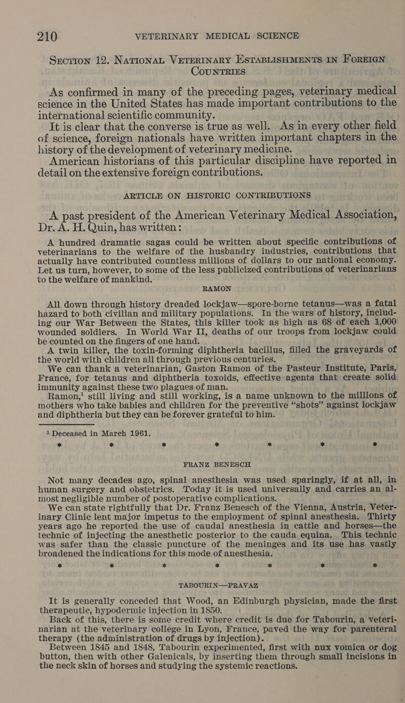 Syorron 12. NATIONAL VETERINARY ESTABLISHMENTS IN FOREIGN CouNTRIES As confirmed in many of the preceding pages, veterinary medical science in the United States has made important contributions to the international scientific community. It is clear that the converse is true as well. As in every other field of science, foreign nationals have written important chapters in the history of the development of veterinary medicine. American historians of this particular discipline have reported in detail on the extensive foreign contributions. ARTICLE ON HISTORIC CONTRIBUTIONS A past president of the American Veterinary Medical Association, Dr. A. H. Quin, has written: A hundred dramatic sagas could be written about specific contributions of veterinarians to the welfare of the husbandry industries, contributions that actually have contributed countless millions of dollars to our national economy. Let us turn, however, to some of the less publicized contributions of veterinarians to the welfare of mankind. RAMON All down through history dreaded lockjaw—spore-borne tetanus—was a fatal hazard to both civilian and military populations. In the wars of history, includ- ing our War Between the States, this killer took as high as 68 of each 1,000 wounded soldiers. In World War II, deaths of our troops from lockjaw could be counted on the fingers of one hand. A twin killer, the toxin-forming diphtheria bacillus, filled the graveyards of the world with children all through previous centuries. We can thank a veterinarian, Gaston Ramon of the Pasteur Institute, Paris, France, for tetanus and diphtheria toxoids, effective agents that create solid immunity against these two plagues of man. Ramon,! still living and still working, is a name unknown to the millions of mothers who take babies and children for the preventive “shots” against lockjaw and diphtheria but they can be forever grateful to him. 1 Deceased in March 1961. * x * * % *) de * FRANZ BENESCH Not many decades ago, spinal anesthesia was used sparingly, if at all, in human surgery and obstetrics. Today it is used universally and carries an al- most negligible number of postoperative complications. We can state rightfully that Dr. Franz Benesch of the Vienna, Austria, Veter- inary Clinic lent major impetus to the employment of spinal anesthesia. Thirty years ago he reported the use of caudal anesthesia in cattle and horses—the technic of injecting the anesthetic posterior to the cauda equina. This. technic was safer than the classic puncture of the meninges and its use has vastly broadened the indications for this mode of anesthesia. bd * * % as * * TABOURIN—PRAVAZ It is generally conceded that Wood, an Edinburgh physician, made the first therapeutic, hypodermic injection in 1850. Back of this, there is some credit where credit is due for Tabourin, a veteri- narian at the veterinary college in Lyon, France, paved the way for parenteral therapy (the administration of drugs by injection). Between 1845 and 1848, Tabourin experimented, first with nux vomica or dog button, then with other Galenicals, by inserting them through small incisions in the neck skin of horses and studying the systemic reactions.
