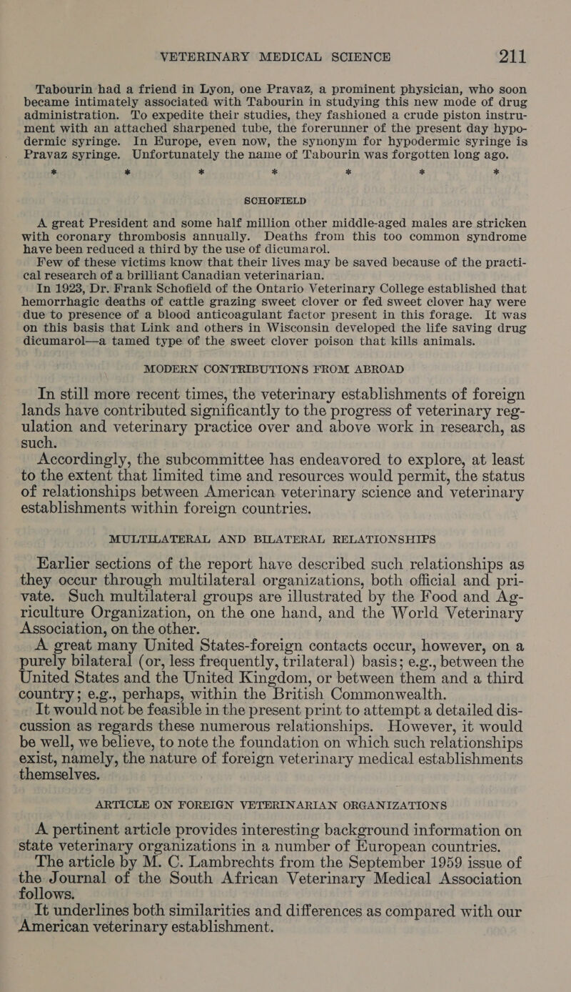 Tabourin had a friend in Lyon, one Pravaz, a prominent physician, who soon became intimately associated with Tabourin in studying this new mode of drug administration. To expedite their studies, they fashioned a crude piston instru- ment with an attached sharpened tube, the forerunner of the present day hypo- dermic syringe. In Europe, even now, the synonym for hypodermic syringe is Pravaz syringe. Unfortunately the name of Tabourin was forgotten long ago. ae % * * a k ok SCHOFIELD A great President and some half million other middle-aged males are stricken with coronary thrombosis annually. Deaths from this too common syndrome have been reduced a third by the use of dicumarol. Few of these victims know that their lives may be saved because of the practi- cal research of a brilliant Canadian veterinarian. In 1923, Dr. Frank Schofield of the Ontario Veterinary College established that hemorrhagic deaths of cattle grazing sweet clover or fed sweet clover hay were due to presence of a blood anticoagulant factor present in this forage. It was on this basis that Link and others in Wisconsin developed the life saving drug dicumarol—a tamed type of the sweet clover poison that kills animals. MODERN CONTRIBUTIONS FROM ABROAD In still more recent times, the veterinary establishments of foreign lands have contributed significantly to the progress of veterinary reg- ulation and veterinary practice over and above work in research, as such. : Accordingly, the subcommittee has endeavored to explore, at least to the extent that limited time and resources would permit, the status of relationships between American veterinary science and veterinary establishments within foreign countries. MULTILATERAL AND BILATERAL RELATIONSHIPS Earlier sections of the report have described such relationships as they occur through multilateral organizations, both official and pri- vate. Such multilateral groups are illustrated by the Food and Ag- riculture Organization, on the one hand, and the World Veterinary Association, on the other. A great many United States-foreign contacts occur, however, on a purely bilateral (or, less frequently, trilateral) basis; e.g., between the United States and the United Kingdom, or between them and a third country; e.g., perhaps, within the British Commonwealth. It would not be feasible in the present print to attempt a detailed dis- cussion as regards these numerous relationships. However, it would be well, we believe, to note the foundation on which such relationships exist, namely, the nature of foreign veterinary medical establishments themselves. ARTICLE ON FOREIGN VETERINARIAN ORGANIZATIONS A pertinent article provides interesting background information on state veterinary organizations in a number of European countries. The article by M. C. Lambrechts from the September 1959 issue of et Journal of the South African Veterinary Medical Association follows. It underlines both similarities and differences as compared with our American veterinary establishment.