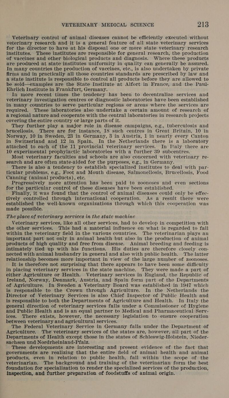 Veterinary control of animal diseases cannot be efficiently executed without veterinary research and it is a general feature of all state veterinary services for the director to have at his disposal one or more state veterinary research institutes. These institutes are responsible for general research, the production of vaccines and other biological products and diagnosis. Where these products are produced at state institutes uniformity in quality can generally be assured. In many countries the production of vaccines, etc., is also undertaken by private firms and in practically all those countries standards are prescribed by law and a state institute is responsible to control all products before they are allowed to be sold—examples are the State Institute at Alfort in France, and the Paul- Ehrlich Institute in Frankfurt, Germany. In more recent times the tendency has been to decentralize services and veterinary investigation centres or diagnostic laboratories have been established in many countries to serve particular regions or areas where the services are required. These laboratories also undertake a certain amount of research of a regional nature and cooperate with the central laboratories in research projects covering the entire country or large parts of it. They further play a major role in disease campaigns, e.g., tuberculosis and brucellosis. ‘There are for instance, 18 such centres in Great Britain, 10 in Norway, 10 in Sweden, 23 in Germany, 3 in Austria, 1 in nearly every Canton in Switzerland and 12 in Spain. In the Netherlands there is a laboratory attached to each of the 11 provincial veterinary services. In Italy there are 10 experimental prophylactic laboratories with a further 39 subcentres. Most veterinary faculties and schools are also concerned with veterinary re- search and are often state-aided for the purposes, e.g., in Germany. There is also a tendency to establish specialized institutes to deal with par- ticular problems, e.g., Foot and Mouth disease, Salmonellosis, Brucellosis, Food Canning (animal products), ete. Progressively more attention has been paid to zoonoses and even sections for the particular control of these diseases have been established. Finally, it was found that the control of animal diseases could only be effec- tively controlled through international cooperation. As a result there were established the well-known organizations through which this cooperation was made possible. The place of veterinary services in the state machine Veterinary services, like all other services, had to develop in competition with the other services. This had a material influence on what is regarded to fall within the veterinary field in the various countries. The veterinarian plays an important part not only in animal health but also in the production of animal products of high quality and free from disease. Animal breeding and feeding is intimately tied up with his functions. His duties are therefore closely con- nected with animal husbandry in general and also with public health. The latter relationship becomes more important in view of the large number of zoonoses. It is therefore not surprising that there appears to have been some difficulty in placing veterinary services in the state machine. They were made a part of either Agriculture or Health. Veterinary services in England, the Republic of Ireland, Norway, Denmark, Austria, and Spain form part of the Departments of Agriculture. In Sweden a Veterinary Board was established in 1947 which is responsible to the Crown through Agriculture. In the Netherlands the Director of Veterinary Services is also Chief Inspector of Public Health and is responsible to both the Departments of Agriculture and Health. In Italy the general direction of veterinary services falls under a Commissioner of Hygiene and Public Health and is an equal partner to Medical and Pharmaceutical Serv- ices. There exists, however, the necessary legislation to ensure cooperation between veterinary and agricultural services. The Federal Veterinary Service in Germany falls under the Department of Agriculture. The veterinary services of the states are, however, all part of the Departments of Health except those in the states of Schleswig-Holstein, Nieder- sachsen und Nordrheinland-Pfalz. These developments are interesting and present evidence of the fact that governments are realizing that the entire field of animal health and animal products, even in relation to public health, fall within the scope of the veterinarian. The background and training of the veterinarian form the best foundation for specialization to render the specialized services of the production, inspection, and further preparation of foodstuffs of animal origin.