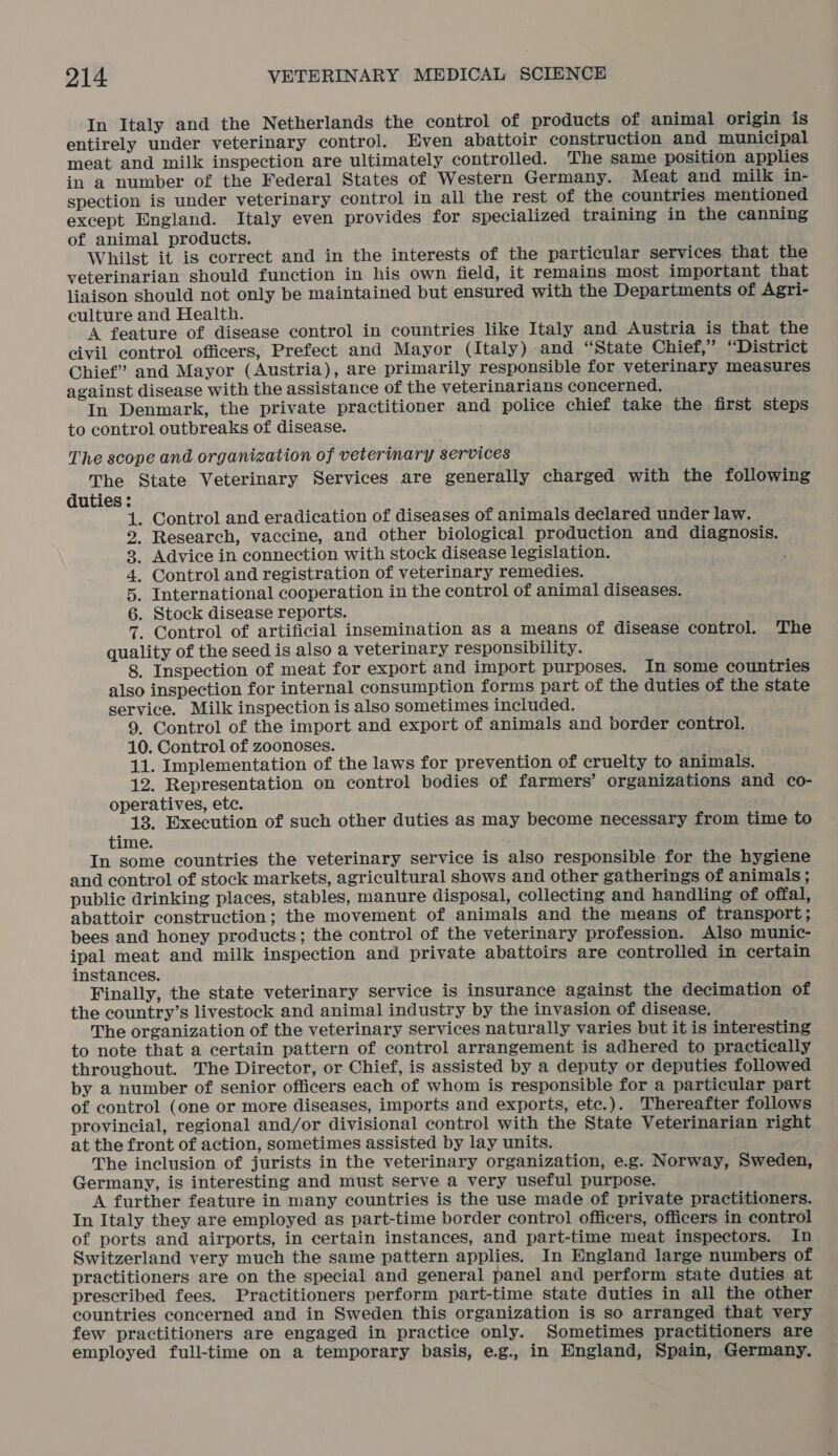 In Italy and the Netherlands the control of products of animal origin is entirely under veterinary control. Even abattoir construction and municipal meat and milk inspection are ultimately controlled. The same position applies in a number of the Federal States of Western Germany. Meat and milk in- spection is under veterinary control in all the rest of the countries mentioned except England. Italy even provides for specialized training in the canning of animal products. Whilst it is correct and in the interests of the particular services that the veterinarian should function in his own field, it remains.most important that liaison should not only be maintained but ensured with the Departments of Agri- culture and Health. A feature of disease control in countries like Italy and Austria is that the civil control officers, Prefect and Mayor (Italy) and “State Chief,” “District Chief” and Mayor (Austria), are primarily responsible for veterinary measures against disease with the assistance of the veterinarians concerned. In Denmark, the private practitioner and police chief take the first steps to control outbreaks of disease. The scope and organization of veterinary services The State Veterinary Services are generally charged with the following duties : . Control and eradication of diseases of animals declared under law. Research, vaccine, and other biological production and diagnosis. . Advice in connection with stock disease legislation. . Control and registration of veterinary remedies. . International cooperation in the control of animal diseases. . Stock disease reports. . Control of artificial insemination as a means of disease control. The quality of the seed is also a veterinary responsibility. 8. Inspection of meat for export and import purposes. In some countries also inspection for internal consumption forms part of the duties of the state service. Milk inspection is also sometimes included. 9. Control of the import and export of animals and border control. 10. Control of zoonoses. 11. Implementation of the laws for prevention of cruelty to animals. 12. Representation on control bodies of farmers’ organizations and co- operatives, etc. 13. Execution of such other duties as may become necessary from time to time. In some countries the veterinary service is also responsible for the hygiene and control of stock markets, agricultural shows and other gatherings of animals ; public drinking places, stables, manure disposal, collecting and handling of offal, abattoir construction; the movement of animals and the means of transport; bees and honey products; the control of the veterinary profession. Also munic- ipal meat and milk inspection and private abattoirs are controlled in certain instances. Finally, the state veterinary service is insurance against the decimation of the country’s livestock and animal industry by the invasion of disease. The organization of the veterinary services naturally varies but it is interesting to note that a certain pattern of control arrangement is adhered to practically throughout. The Director, or Chief, is assisted by a deputy or deputies followed by a number of senior officers each of whom is responsible for a particular part of control (one or more diseases, imports and exports, etc.). Thereafter follows provincial, regional and/or divisional control with the State Veterinarian right at the front of action, sometimes assisted by lay units. The inclusion of jurists in the veterinary organization, e.g. Norway, Sweden, Germany, is interesting and must serve a very useful purpose. A further feature in many countries is the use made of private practitioners. In Italy they are employed as part-time border control officers, officers in control of ports and airports, in certain instances, and part-time meat inspectors. In Switzerland very much the same pattern applies. In England large numbers of practitioners are on the special and general panel and perform state duties at prescribed fees. Practitioners perform part-time state duties in all the other countries concerned and in Sweden this organization is so arranged that very few practitioners are engaged in practice only. Sometimes practitioners are employed full-time on a temporary basis, e.g., in Hngland, Spain, Germany. ABDUP WHE