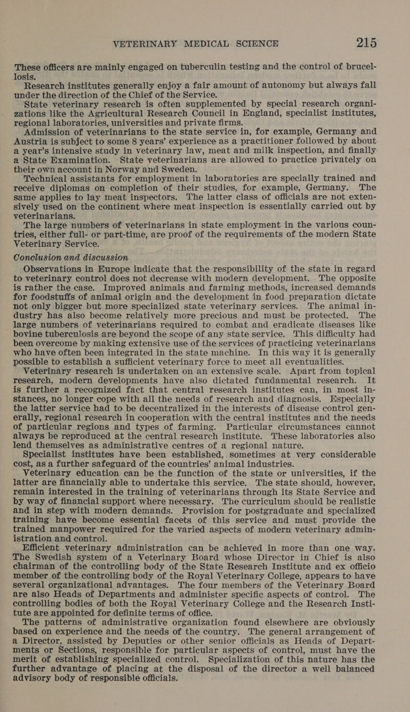 These officers are mainly engaged on tuberculin testing and the control of brucel- losis. Research institutes generally enjoy a fair amount of autonomy but always fall under the direction of the Chief of the Service. State veterinary research is often supplemented by special research organi- zations like the Agricultural Research Council in England, specialist institutes, regional laboratories, universities and private firms. Admission of veterinarians to the state service in, for example, Germany and Austria is subject to some 8 years’ experience as a practitioner followed by about a year’s intensive study in veterinary law, meat and milk inspection, and finally a State Examination. State veterinarians are allowed to practice privately on their own account in Norway and Sweden. Technical assistants for employment in laboratories are specially trained and receive diplomas on completion of their studies, for example, Germany. The same applies to lay meat inspectors. The latter class of officials are not exten- sively used on the continent where meat inspection is essentially carried out by veterinarians. The large numbers of veterinarians in state employment in the various coun- tries, either full- or part-time, are proof of the requirements of the modern State Veterinary Service. Conclusion and discussion Observations in Europe indicate that the responsibility of the state in regard to veterinary control does not decrease with modern development. The opposite is rather the case. Improved animals and farming methods, increased demands for foodstuffs of animal origin and the development in food preparation dictate not only bigger but more specialized state veterinary services. 'The animal in- dustry has also become relatively more precious and must be protected. The large numbers of veterinarians required to combat and eradicate diseases like bovine tuberculosis are beyond the scope of any state service. This difficulty had been overcome by making extensive use of the services of practicing veterinarians who have often been integrated in the state machine. In this way it is generally possible to establish a sufficient veterinary force to meet all eventualities. Veterinary research is undertaken on an extensive scale. Apart from topical research, modern developments have also dictated fundamental research. It is further a recognized fact that central research institutes can, in most in- stances, no longer cope with all the needs of research and diagnosis. Especially the latter service had to be decentralized in the interests of disease control gen- erally, regional research in cooperation with the central institutes and the needs of particular regions and types of farming. Particular circumstances cannot always be reproduced at the central research institute. These laboratories also lend themselves as administrative centres of a regional nature. Specialist institutes have been established, sometimes at very considerable cost, as a further safeguard of the countries’ animal industries. Veterinary education can be the function of the state or universities, if the latter are financially able to undertake this service. The state should, however, remain interested in the training of veterinarians through its State Service and by way of financial support where necessary. The curriculum should be realistic and in step with modern demands. Provision for postgraduate and specialized training have become essential facets of this service and must provide the trained manpower required for the varied aspects of modern veterinary admin- istration and control. Efficient veterinary administration can be achieved in more than one way. The Swedish system of a Veterinary Board whose Director in Chief is also chairman of the controlling body of the State Research Institute and ex officio member of the controlling body of the Royal Veterinary College, appears to have several organizational advantages. The four members of the Veterinary Board are also Heads of Departments and administer specific aspects of control. The controlling bodies of both the Royal Veterinary College and the Research Insti- tute are appointed for definite terms of office. The patterns of administrative organization found elsewhere are obviously based on experience and the needs of the country. The general arrangement of a Director, assisted by Deputies or other senior officials as Heads of Depart- ments or Sections, responsible for particular aspects of control, must have the merit of establishing specialized control. Specialization of this nature has the further advantage of placing at the disposal of the director a well balanced advisory body of responsible officials.