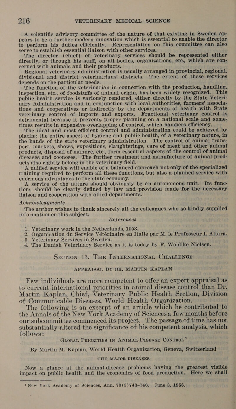 A scientific advisory committee of the nature of that existing in Sweden ap- pears to be a further modern innovation which is essential to enable the director to perform his duties efficiently. Representation on this committee can also serve to establish essential liaison with other services. The director (chief) of veterinary services should be represented either directly, or through his staff, on all bodies, organizations, etc., which are con- cerned with animals and their products. Regional veterinary administration is usually arranged in provincial, regional, divisional and district veterinarians’ districts. The extent of these services depends on the particular needs. The function of the veterinarian in connection with the production, handling, inspection, ete., of foodstuffs of animal origin, has been widely recognized. ‘This public health service is variously rendered, either directly by the State Veteri- nary Administration and in conjunction with local authorities, farmers’ associa- tions and cooperatives or indirectly by the departments of health with State veterinary control of imports and exports. Fractional veterinary control is detrimental because it prevents proper planning on a national scale and some- times results in expensive overlapping of control, which hampers efficiency. The ideal and most efficient control and administration could be achieved by placing the entire aspect of hygiene and public health, of a veterinary nature, in the hands of the state veterinary administration. The control of animal trans- port, markets, shows, expositions, slaughterings, care of meat and other animal products, disposal of manure, etc., form essential aspects of the control of animal diseases and zoonoses. The further treatment and manufacture of animal prod- ucts also rightly belong in the veterinary field. : A unified service will enable of a balanced approach not only of the specialized training required to perform all these functions, but also a planned service with enormous advantages to the state economy. A service of the nature should obviously be an autonomous unit. Its func- tions should be clearly defined by law and provision made for the necessary liaison and cooperation with allied departments. Acknowledgments The author wishes to thank sincerely all the colleagues who so kindly supplied information on this subject. References . Veterinary work in the Netherlands, 1953. . Organisation du Service Vétérinaire en Italie par M. le Professeur I. Altara. . Veterinary Services in Sweden. The Danish Veterinary Service as it is today by F. Woldike Nielsen. moo lo et Section 13. Tur INTERNATIONAL CHALLENGE . APPRAISAL BY DR. MARTIN KAPLAN Few individuals are more competent to offer an expert appraisal as to current international priorities in animal disease control than Dr. Martin Kaplan, Chief, Veterinary Public Health Section, Division of Communicable Diseases, World Health Organization. The following is an excerpt of an article which he contributed to the Annals of the New York Academy of Sciences a few months before our subcommittee commenced its project. The passage of time has not pee ets altered the significance of his competent analysis, which ollows: GLoBAL PRIORITIES IN ANIMAL-DISEASE CONTROL * By Martin M. Kaplan, World Health Organization, Geneva, Switzerland THE MAJOR DISEASES Now a glance at the animal-disease problems having the greatest visible impact on public health and the economics of food production. Here we shall 1 New York Academy of Sciences, Ann. 70(3)743-746. June 3, 1958.