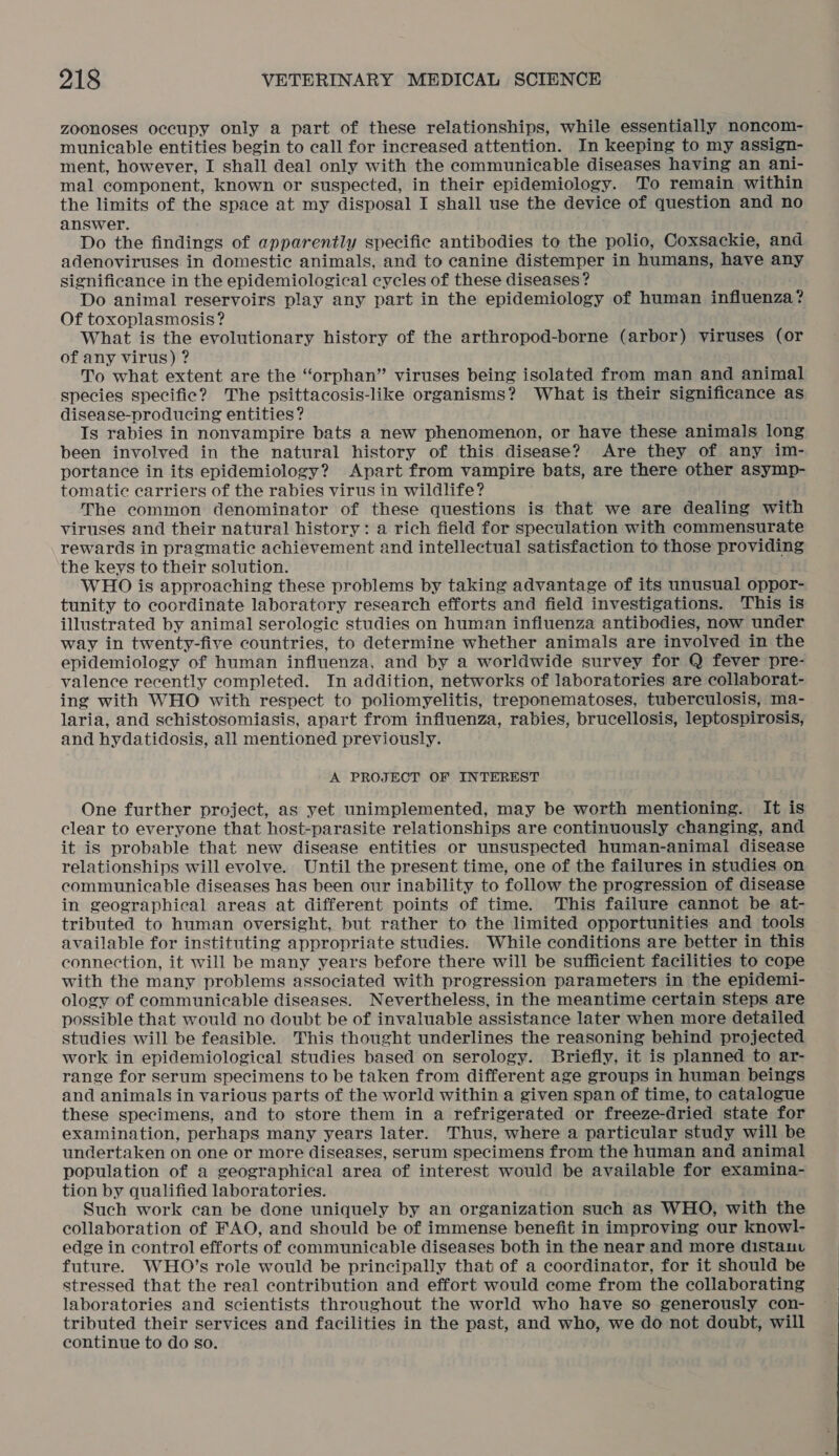 zoonoses occupy only a part of these relationships, while essentially noncom- municable entities begin to call for increased attention. In keeping to my assign- ment, however, I shall deal only with the communicable diseases having an ani- mal component, known or suspected, in their epidemiology. To remain within the limits of the space at my disposal I shall use the device of question and no answer. Do the findings of apparently specific antibodies to the polio, Coxsackie, and adenoviruses in domestic animals, and to canine distemper in humans, have any significance in the epidemiological cycles of these diseases? Do animal reservoirs play any part in the epidemiology of human influenza? Of toxoplasmosis? What is the evolutionary history of the arthropod-borne (arbor) viruses (or of any virus) ? To what extent are the “orphan” viruses being isolated from man and animal species specific? The psittacosis-like organisms? What is their significance as disease-producing entities? Ts rabies in nonvampire bats a new phenomenon, or have these animals long been involved in the natural history of this disease? Are they of any im- portance in its epidemiology? Apart from vampire bats, are there other asymp- tomatie carriers of the rabies virus in wildlife? The common denominator of these questions is that we are dealing with viruses and their natural history: a rich field for speculation with commensurate rewards in pragmatic achievement and intellectual satisfaction to those providing the keys to their solution. WHO is approaching these problems by taking advantage of its unusual oppor- tunity to coordinate laboratory research efforts and field investigations. This is illustrated by animal serologic studies on human influenza antibodies, now under way in twenty-five countries, to determine whether animals are involved in the epidemiology of human influenza, and by a worldwide survey for Q fever pre- valence recently completed. In addition, networks of laboratories are collaborat- ing with WHO with respect to poliomyelitis, treponematoses, tuberculosis, ma- laria, and schistosomiasis, apart from influenza, rabies, brucellosis, leptospirosis, and hydatidosis, all mentioned previously. A PROJECT OF INTEREST One further project, as yet unimplemented, may be worth mentioning. It is clear to everyone that host-parasite relationships are continuously changing, and it is probable that new disease entities or unsuspected human-animal disease relationships will evolve. Until the present time, one of the failures in studies on communicable diseases has been our inability to follow the progression of disease in geographical areas at different points of time. This failure cannot be at- tributed to human oversight, but rather to the limited opportunities and tools available for instituting appropriate studies. While conditions are better in this connection, it will be many years before there will be sufficient facilities to cope with the many problems associated with progression parameters in the epidemi- ology of communicable diseases. Nevertheless, in the meantime certain steps are possible that would no doubt be of invaluable assistance later when more detailed studies will be feasible. This thought underlines the reasoning behind projected work in epidemiological studies based on serology. Briefly, it is planned to ar- range for serum specimens to be taken from different age groups in human beings and animals in various parts of the world within a given span of time, to catalogue these specimens, and to store them in a refrigerated or freeze-dried state for examination, perhaps many years later. Thus, where a particular study will be undertaken on one or more diseases, serum specimens from the human and animal population of a geographical area of interest would be available for examina- tion by qualified laboratories. Such work can be done uniquely by an organization such as WHO, with the collaboration of FAO, and should be of immense benefit in improving our knowl- edge in control efforts of communicable diseases both in the near and more distauv future. WHO’s role would be principally that of a coordinator, for it should be stressed that the real contribution and effort would come from the collaborating laboratories and scientists throughout the world who have so generously con- tributed their services and facilities in the past, and who, we do not doubt, will continue to do so.