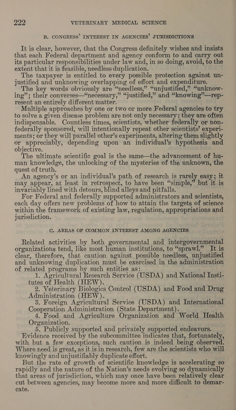 B. CONGRESS’ INTEREST IN AGENCIES’ JURISDICTIONS It is clear, however, that the Congress definitely wishes and insists that each Federal department and agency conform to and carry out its particular responsibilities under law and, in so doing, avoid, to the extent that it is feasible, needless duplication. The taxpayer is entitled to every possible protection against un- justified and unknowing overlapping of effort and expenditure. The key words obviously are “needless,” “unjustified,” “unknow- ing”; their converses—“necessary,” “justified,” and “knowing”—rep- resent an entirely different matter. Multiple approaches by one or two or more Federal agencies to try to solve a given disease problem are not only necessary ; they are often indispensable. Countless times, scientists, whether federally or non- federally sponsored, will intentionally repeat other scientists’ experi- ments; or they will parallel other’s experiments, altering them slightly or appreciably, depending upon an individual’s hypothesis and objective. ) The ultimate scientific goal is the same—the advancement of hu- man knowledge, the unlocking of the mysteries of the unknown, the quest of truth. An agency’s or an individual’s path of research is rarely easy; it may appear, at least in retrospect, to have been “simple,” but it is invariably lined with detours, blind alleys and pitfalls. For Federal and federally supported administrators and scientists, each day offers new problems of how to attain the targets of science within the framework of existing law, regulation, appropriations and jurisdiction. C. AREAS OF COMMON INTEREST AMONG AGENCIES Related activities by both governmental and intergovernmental organizations tend, like most human institutions, to “sprawl.” It is clear, therefore, that caution against possible needless, unjustified and unknowing duplication must be exercised in the administration of related programs by such entities as: 1. Agricultural Research Service (USDA) and National Insti- tutes of Health (HEW). 2. Veterinary Biologics Control (USDA) and Food and Drug Administration (HEW). 3. Foreign Agricultural Service (USDA) and International Cooperation Administration (State Department). : 4. Food and Agriculture Organization and World Health Organization. 5. Publicly supported and privately supported endeavors. Evidence received by the subcommittee indicates that, fortunately, with but a few exceptions, such caution is indeed being observed. Where need is great, as it is in research, few are the scientists who will knowingly and unjustifiably duplicate effort. But the rate of growth of scientific knowledge is accelerating so rapidly and the nature of the Nation’s needs evolving so dynamically that areas of jurisdiction, which may once have been relatively clear cut between agencies, may become more and more difficult to demar- cate.