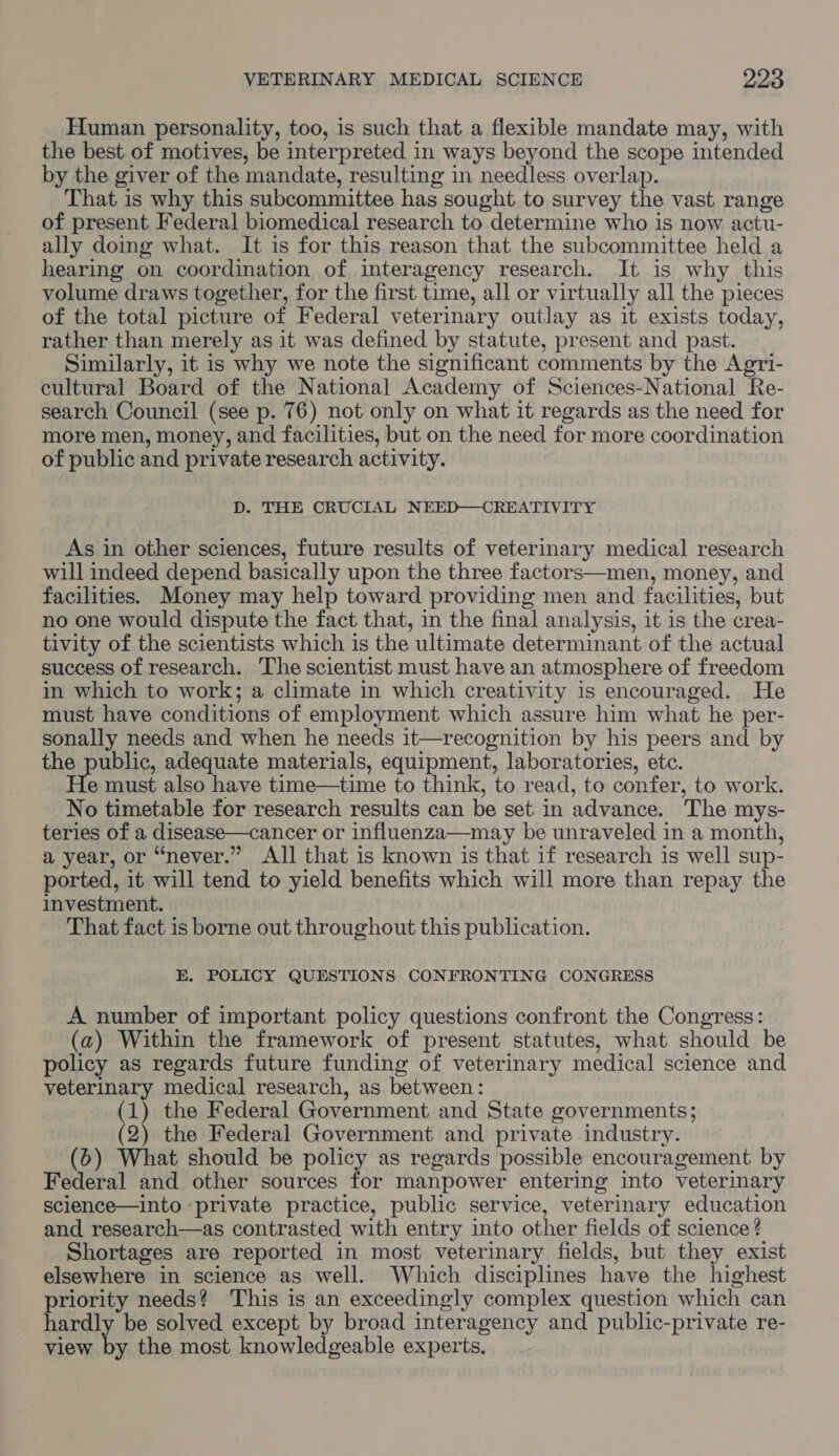 Human personality, too, is such that a flexible mandate may, with the best of motives, be interpreted in ways beyond the scope intended by the giver of the mandate, resulting in needless overlap. That is why this subcommittee has sought to survey the vast range of present Federal biomedical research to determine who Is now actu- ally doing what. It is for this reason that the subcommittee held a hearing on coordination of interagency research. It is why this volume draws together, for the first time, all or virtually all the pieces of the total picture of Federal veterinary outlay as it exists today, rather than merely as it was defined by statute, present and past. Similarly, it is why we note the significant comments by the Agri- cultural Board of the National Academy of Sciences-National Re- search Council (see p. 76) not only on what it regards as the need for more men, money, and facilities, but on the need for more coordination of public and private research activity. D. THE CRUCIAL NEED—CREATIVITY As in other sciences, future results of veterinary medical research will indeed depend basically upon the three factors—men, money, and facilities. Money may help toward providing men and facilities, but no one would dispute the fact that, in the final analysis, it is the crea- tivity of the scientists which is the ultimate determinant of the actual success of research. The scientist must have an atmosphere of freedom in which to work; a climate in which creativity is encouraged. He must have conditions of employment which assure him what he per- sonally needs and when he needs it—recognition by his peers and by the public, adequate materials, equipment, laboratories, etc. He must also have time—time to think, to read, to confer, to work. No timetable for research results can be set in advance. The mys- teries of a disease—cancer or influenza—may be unraveled in a month, a year, or “never.” All that is known is that if research is well sup- ported, it will tend to yield benefits which will more than repay the investment. That fact is borne out throughout this publication. E. POLICY QUESTIONS CONFRONTING CONGRESS A number of important policy questions confront the Congress: (a) Within the framework of present statutes, what should be policy as regards future funding of veterinary medical science and veterinary medical research, as between: (1) the Federal Government and State governments; (2) the Federal Government and private industry. (6) What should be policy as regards possible encouragement by Federal and other sources for manpower entering into veterinary science—into ‘private practice, public service, veterinary education and research—as contrasted with entry into other fields of science? Shortages are reported in most veterinary fields, but they exist elsewhere in science as well. Which disciplines have the highest priority needs? This is an exceedingly complex question which can hardly be solved except by broad interagency and public-private re- view by the most knowledgeable experts.