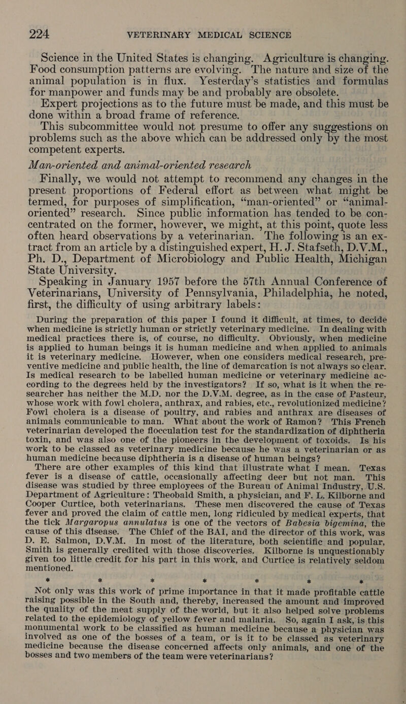 Science in the United States is changing. Agriculture is changing. Food consumption patterns are evolving. The nature and size of the animal population is in flux. Yestettagis statistics and formulas for manpower and funds may be and probably are obsolete. Expert projections as to the future must be made, and this must be done within a broad frame of reference. This subcommittee would not presume to offer any cugeeen ens on problems such as the above which can be addressed only by the most competent experts. Man-oriented and animal-oriented research Finally, we would not attempt to recommend any changes in the present proportions of Federal effort as between what might be termed, for purposes of simplification, ‘“man-oriented” or “animal- oriented” research. Since public information has tended to be con- centrated on the former, however, we might, at this point, quote less often heard observations by a veterinarian. The following is an ex- tract from an article by a distinguished expert, H. J. Stafseth, D.V.M.., Ph. D., Department of Microbiology and Public Health, Michigan State University. Speaking in January 1957 before the 57th Annual Conference of Veterinarians, University of Pennsylvania, Philadelphia, he noted, first, the difficulty of using arbitrary labels: During the preparation of this paper I found it difficult, at times, to decide when medicine is strictly human or strictly veterinary medicine. In dealing with medical practices there is, of course, no difficulty. Obviously, when medicine is applied to human beings it is human medicine and when applied to animals it is veterinary medicine. However, when one considers medical research, pre- ventive medicine and public health, the line of demarcation is not always so clear. Is medical research to be labelled human medicine or veterinary medicine ac- cording to the degrees held by the investigators? If so, what is it when the re- searcher has neither the M.D. nor the D.V.M. degree, as in the case of Pasteur, whose work with fowl cholera, anthrax, and rabies, etc., revolutionized medicine? Fowl cholera is a disease of poultry, and rabies and anthrax are diseases of animals communicable to man. What about the work of Ramon? This French veterinarian developed the flocculation test for the standardization of diphtheria toxin, and was also one of the pioneers in the development of toxoids. Is his work to be classed as veterinary medicine because he was a veterinarian or as human medicine because diphtheria is a disease of human beings? There are other examples of this kind that illustrate what I mean. Texas fever is a disease of cattle, occasionally affecting deer but not man. This disease was studied by three employees of the Bureau of Animal Industry, U.S. Department of Agriculture: Theobald Smith, a physician, and F. L. Kilborne and Cooper Curtice, both veterinarians. These men discovered the cause of Texas fever and proved the claim of cattle men, long ridiculed by medical experts, that the tick Margaropus annulatus is one of the vectors of Babesia bigemina, the cause of this disease. The Chief of the BAI, and the director of this work, was D. E. Salmon, D.V.M. In most of the literature, both scientific and popular, Smith is generally credited with those discoveries. Kilborne is unquestionably given too little credit for his part in this work, and Curtice is relatively seldom mentioned. * * * %* * * * Not only was this work of prime importance in that it made profitable cattle raising possible in the South and, thereby, increased the amount and improved the quality of the meat supply of the world, but it also helped solve problems related to the epidemiology of yellow fever and malaria. So, again I ask, is this monumental work to be classified as human medicine because a physician was involved as one of the bosses of a team, or is it to be classed as veterinary medicine because the disease concerned affects only animals, and one of the bosses and two members of the team were veterinarians?