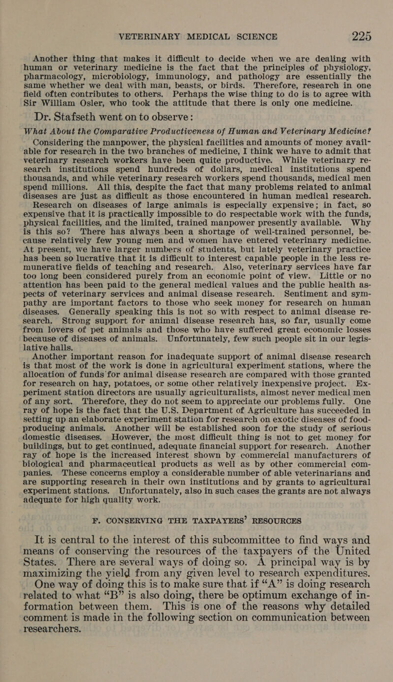 Another thing that makes it difficult to decide when we are dealing with human or veterinary medicine is the fact that the principles of physiology, pharmacology, microbiology, immunology, and pathology are essentially the same whether we deal with man, beasts, or birds. Therefore, research in one field often contributes to others. Perhaps the wise thing to do is to agree with Sir William Osler, who took the attitude that there is only one medicine. Dr. Stafseth went on to observe: What About the Comparative Productiveness of Human and Veterinary Medicine? Considering the manpower, the physical facilities and amounts of money avail- able for research in the two branches of medicine, I think we have to admit that veterinary research workers have been quite productive. While veterinary re- search institutions spend hundreds of dollars, medical institutions spend thousands, and while veterinary research workers spend thousands, medical men spend millions. All this, despite the fact that many problems related to animal diseases are just as difficult as those encountered in human medical research. Research on diseases of large animals is especially expensive; in fact, so expensive that it is practically impossible to do respectable work with the funds, physical facilities, and the limited, trained manpower presently available. Why is this so? There has always been a shortage of well-trained personnel, be- cause relatively few young men and women have entered veterinary medicine. At present, we have larger numbers of students, but lately veterinary practice has been so lucrative that it is difficult to interest capable people in the less re- munerative fields of teaching and research. Also, veterinary services have far too long been considered purely from an economic point of view. Little or no attention has been paid to the general medical values and the public health as- pects of veterinary services and animal disease research. Sentiment and sym- pathy are important factors to those who seek money for research on human diseases. Generally speaking this is not so with respect to animal disease re- search. Strong support for animal disease research has, so far, usually come from lovers of pet animals and those who have suffered great economic losses because of diseases of animals. Unfortunately, few such people sit in our legis- lative halls. Another important reason for inadequate support of animal disease research is that most of the work is done in agricultural experiment stations, where the allocation of funds for animal disease research are compared with those granted for research on hay, potatoes, or some other relatively inexpensive project. HEx- periment station directors are usually agriculturalists, almost never medical men of any sort. Therefore, they do not seem to appreciate our problems fully. One ray of hope is the fact that the U.S. Department of Agriculture has succeeded in setting up an elaborate experiment station for research on exotic diseases of food- producing animals. Another will be established soon for the study of serious domestic diseases. However, the most difficult thing is not to get money for buildings, but to get continued, adequate financial support for research. Another ray of hope is the increased interest shown by commercial manufacturers of biological and pharmaceutical products as well as by other commercial com- panies. These concerns employ a considerable number of able veterinarians and are supporting research in their own institutions and by grants to agricultural experiment stations. Unfortunately, also in such cases the grants are not always adequate for high quality work. F. CONSERVING THE TAXPAYERS’ RESOURCES It is central to the interest of this subcommittee to find ways and means of conserving the resources of the taxpayers of the United States. There are several ways of doing so. A principal way is by maximizing the yield from any given level to research expenditures. One way of doing this is to make sure that if “A” is doing research related to what “B” is also doing, there be optimum exchange of in- formation between them. This is one of the reasons why detailed comment is made in the following section on communication between researchers.
