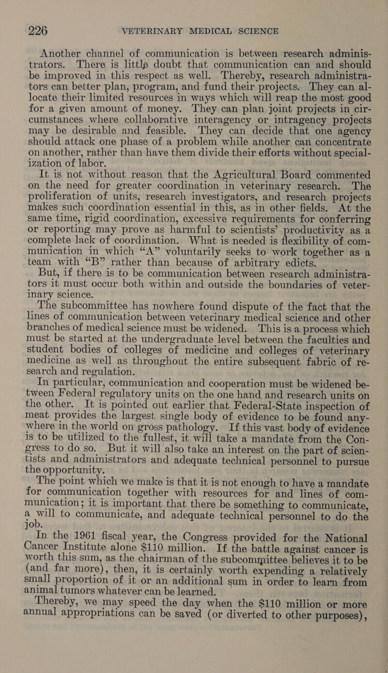 Another channel of communication is between research adminis- trators. There is little doubt that communication can and should be improved in this respect as well. Thereby, research administra- tors can better plan, program, and fund their projects. They can al- locate their limited resources in ways which will reap the most good for a given amount of money. They can plan joint projects in cir- cumstances where collaborative interagency or intragency projects may be desirable and feasible. They can decide that one agency should attack one phase of a problem while another can concentrate on another, rather than have them divide their efforts without special- ization of labor. It is not without reason that the Agricultural Board commented on the need for greater coordination in veterinary research. The proliferation of units, research investigators, and research projects makes such coordination essential in this, as in other fields. At the same time, rigid coordination, excessive requirements for conferring or reporting may prove as harmful to scientists’ productivity as a complete lack of coordination. What is needed is flexibility of com- munication in which “A” voluntarily seeks to work together as a team with “B” rather than because of arbitrary edicts. But, if there is to be communication between research administra- tors it must occur both within and outside the boundaries of veter- inary science. The subcommittee has nowhere found dispute of the fact that the lines of communication between veterinary medical science and other branches of medical science must be widened. This is a process which must be started at the undergraduate level between the faculties and student bodies of colleges of medicine and colleges of veterinary medicine as well as throughout the entire subsequent fabric of re- search and regulation. In particular, communication and cooperation must be widened be- tween Federal regulatory units on the one hand and research units on the other. It is pointed out earlier that. Federal-State inspection of meat provides the largest single body of evidence to be found any- where in the world on gross pathology. If this vast body of evidence is to be utilized to the fullest, it will take a mandate from the Con- gress to do so. But it will also take an interest on the part of scien- tists and administrators and adequate technical personnel to pursue the opportunity. The point which we make is that it is not enough to have a mandate for communication together with resources for and lines of com- munication; 1t 1s important that there be something to communicate, a A ee to communicate, and adequate technical personnel to do the job. In the 1961 fiscal year, the Congress provided for the National Cancer Institute alone $110 million. If the battle against cancer is worth this sum, as the chairman of the subcommittee believes it to be (and far more), then, it is certainly worth expending a relatively small proportion of it or an additional sum in order to learn from animal tumors whatever can be learned. Thereby, we may speed the day when the $110 million or more annual appropriations can be saved (or diverted to other purposes),