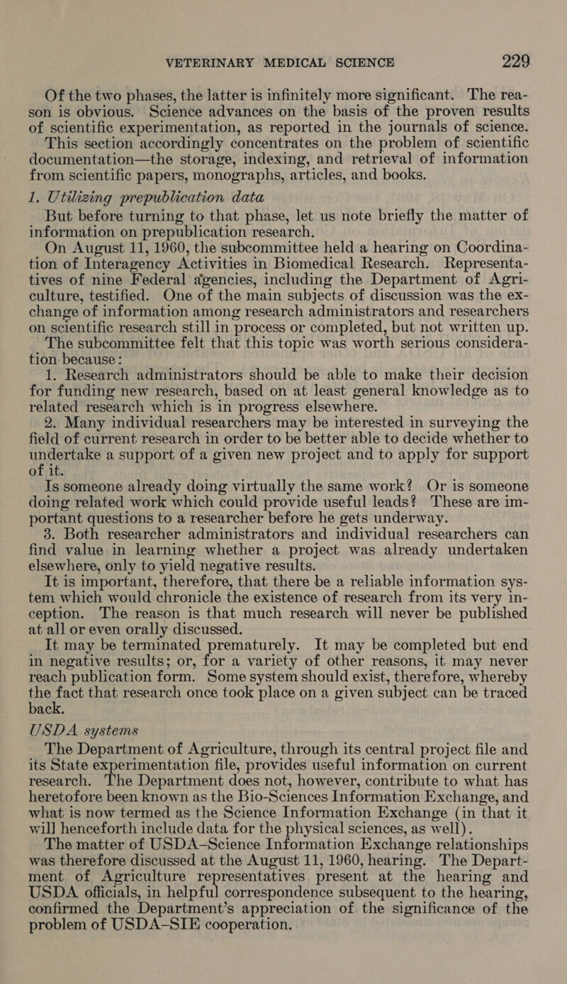 Of the two phases, the latter is infinitely more significant. The rea- son is obvious. Science advances on the basis of the proven results of scientific experimentation, as reported in the journals of science. This section accordingly concentrates on the problem of scientific documentation—the storage, indexing, and retrieval of information from scientific papers, monographs, articles, and books. 1. Utilizing prepublication data But before turning to that phase, let us note briefly the matter of information on prepublication research. On August 11, 1960, the subcommittee held a hearing on Coordina- tion of Interagency Activities in Biomedical Research. Representa- tives of nine Federal agencies, including the Department of Agri- culture, testified. One of the main subjects of discussion was the ex- change of information among research administrators and researchers on scientific research still in process or completed, but not written up. The subcommittee felt that this topic was worth serious considera- tion because: 1. Research administrators should be able to make their decision for funding new research, based on at least general knowledge as to related research which is in progress elsewhere. 2. Many individual researchers may be interested in surveying the field of current research in order to be better able to decide whether to UB AOR TEE a support of a given new project and to apply for support of it. Is someone already doing virtually the same work? Or is someone doing related work which could provide useful leads? These are im- portant questions to a researcher before he gets underway. 3. Both researcher administrators and individual researchers can find value in learning whether a project was already undertaken elsewhere, only to yield negative results. It is important, therefore, that there be a reliable information sys- tem which would chronicle the existence of research from its very in- ception. The reason is that much research will never be published at all or even orally discussed. It may be terminated prematurely. It may be completed but end in negative results; or, for a variety of other reasons, it may never reach publication form. Some system should exist, therefore, whereby the pert that research once took place on a given subject can be traced back. USDA systems The Department of Agriculture, through its central project file and its State experimentation file, provides useful information on current research. The Department does not, however, contribute to what has heretofore been known as the Bio-Sciences Information Exchange, and what is now termed as the Science Information Exchange (in that it wil] henceforth include data for the physical sciences, as well). The matter of USDA-Science Information Exchange relationships was therefore discussed at the August 11, 1960, hearing. The Depart- ment of Agriculture representatives present at the hearing and USDA officials, in helpful correspondence subsequent to the hearing, confirmed the Department’s appreciation of the significance of the problem of USDA-SIE cooperation.