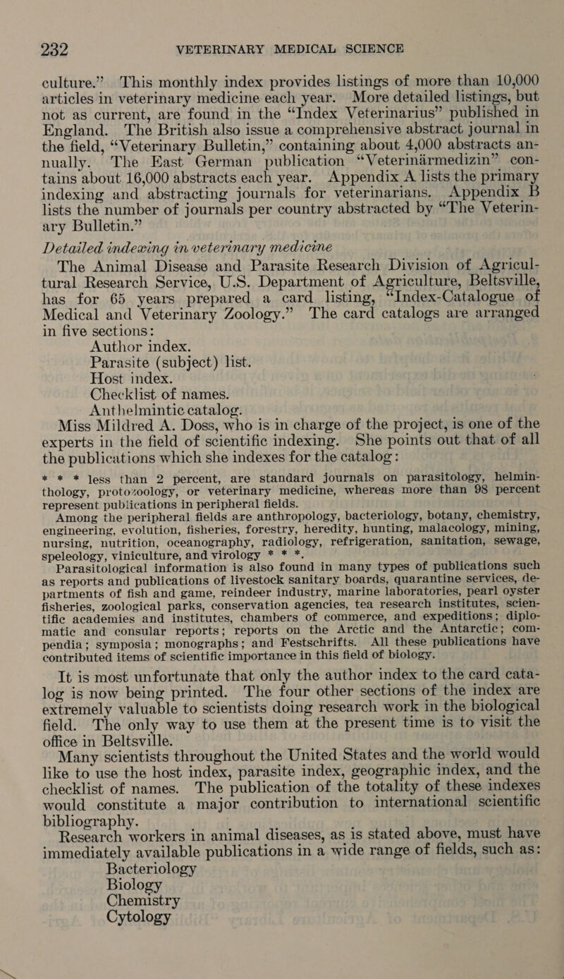 culture.” This monthly index provides listings of more than 10,000 articles in veterinary medicine each year. More detailed listings, but not as current, are found in the “Index Veterinarius” published in England. The British also issue a comprehensive abstract journal in the field, “Veterinary Bulletin,” containing about 4,000 abstracts an- nually. The East German publication “Veterinarmedizin” con- tains about 16,000 abstracts each year. Appendix A lists the primary indexing and abstracting journals for veterinarians. Appendix B lists the number of journals per country abstracted by “The Veterin- ary Bulletin.” Detailed indexing in veterinary medicine The Animal Disease and Parasite Research Division of Agricul- tural Research Service, U.S. Department of Agriculture, Beltsville, has for 65 years prepared a card listing, “Index-Catalogue of Medical and Veterinary Zoology.” The card catalogs are arranged in five sections: | Author index. Parasite (subject) list. Host index. Checklist of names. Anthelmintic catalog. Miss Mildred A. Doss, who is in charge of the project, is one of the experts in the field of scientific indexing. She points out that of all the publications which she indexes for the catalog: * * * Jess than 2 percent, are standard journals on parasitology, helmin- thology, protozoology, or veterinary medicine, whereas more than 98 percent represent publications in peripheral fields. Among the peripheral fields are anthropology, bacteriology, botany, chemistry, engineering, evolution, fisheries, forestry, heredity, hunting, malacology, mining, nursing, nutrition, oceanography, radiology, refrigeration, sanitation, sewage, speleology, viniculture, and virology * * *. Parasitological information is also found in many types of publications such as reports and publications of livestock sanitary boards, quarantine services, de- partments of fish and game, reindeer industry, marine laboratories, pearl oyster fisheries, zoological parks, conservation agencies, tea research institutes, scien- tifie academies and institutes, chambers of commerce, and expeditions; diplo- matic and consular reports; reports on the Arctic and the Antarctic; com- pendia; symposia; monographs; and Festschrifts. All these publications have contributed items of scientific importance in this field of biology. Tt is most unfortunate that only the author index to the card cata- log is now being printed. The four other sections of the index are extremely valuable to scientists doing research work in the biological field. The only way to use them at the present time is to visit the office in Beltsville. Many scientists throughout the United States and the world would like to use the host index, parasite index, geographic index, and the checklist of names. The publication of the totality of these indexes would constitute a major contribution to international scientific bibliography. Research workers in animal diseases, as is stated above, must have immediately available publications in a wide range of fields, such as: Bacteriology Biology Chemistry Cytology