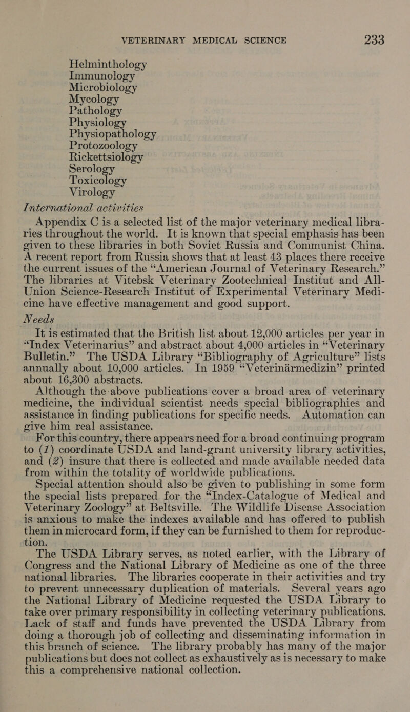 Helminthology Immunology Microbiology Mycology Pathology Physiology Physiopathology Protozoology Rickettsiology Serology Toxicology Virology International activities Appendix C is a selected list of the major veterinary medical libra- ries throughout the world. It is known that special emphasis has been given to these libraries in both Soviet Russia and Communist China. A recent report from Russia shows that at least 43 places there receive the current issues of the “American Journal of Veterinary Research.” The libraries at Vitebsk Veterinary Zootechnical Institut and All- Union Science-Research Institut of Experimental Veterinary Medi- cine have effective management and good support. Needs It is estimated that the British list about 12,000 articles per year in ‘Index Veterinarius” and abstract about 4,000 articles in “Veterinary Bulletin.” The USDA Library “Bibliography of Agriculture” lists annually about 10,000 articles. In 1959 “Veterinirmedizin” printed about 16,300 abstracts. Although the above publications cover a broad area of veterinary medicine, the individual scientist needs special bibliographies and assistance in finding publications for specific needs. Automation can give him real assistance. For this country, there appears need for a broad continuing program to (7) coordinate USDA and land-grant university library activities, and (2) insure that there is collected and made available needed data from within the totality of worldwide publications. Special attention should also be given to publishing in some form the special lists prepared for the “Index-Catalogue of Medical and Veterinary Zoology” at Beltsville. The Wildlife Disease Association is anxious to make the indexes available and has offered to publish them in microcard form, if they can be furnished to them for reproduc- tion. The USDA Library serves, as noted earlier, with the Library of Congress and the National Library of Medicine as one of the three national libraries. The libraries cooperate in their activities and try to prevent unnecessary duplication of materials. Several years ago the National Library of Medicine requested the USDA Library to take over primary responsibility in collecting veterinary publications. Lack of staff and funds have prevented the USDA Library from doing a thorough job of collecting and disseminating information in this branch of science. The library probably has many of the major publications but does not collect as exhaustively as is necessary to make this a comprehensive national collection.
