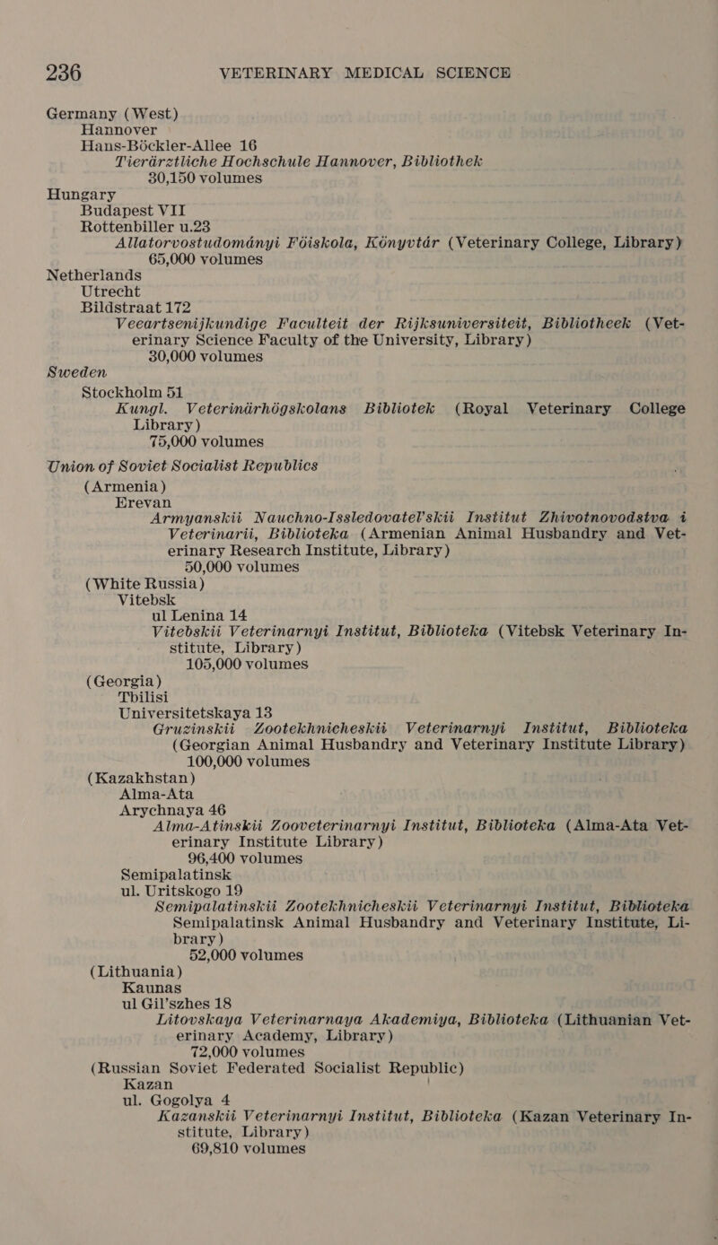 Germany (West) Hannover Hans-Bockler-Allee 16 Tieradretliche Hochschule Hannover, Bibliothek 30,150 volumes Hungary Budapest VII Rottenbiller u.23 Allatorvostudomdnyi Foiskola, Konyvtar (Veterinary College, Library) 65,000 volumes Netherlands Utrecht Bildstraat 172 Veeartsenijkundige Faculteit der Rijksuniversitett, Bibliotheek (Vet- erinary Science Faculty of the University, Library) 30,000 volumes Sweden Stockholm 51 Kungl. Veterindrhégskolans Bibliotek (Royal Veterinary College Library ) 75,000 volumes Union of Soviet Socialist Republics (Armenia ) Erevan Armyanskiit Nauchno-Issledovatel’skii Institut Zhivotnovodsiva i Veterinarii, Biblioteka (Armenian Animal Husbandry and Vet- erinary Research Institute, Library) 50,000 volumes (White Russia) Vitebsk ul Lenina 14 Vitebskii Veterinarnyi Institut, Biblioteka (Vitebsk Veterinary In- stitute, Library) 105,000 volumes (Georgia ) Tbilisi Universitetskaya 13 Gruzinskii Zootekhnicheskiiti Veterinarnyi Institut, Biblioteka (Georgian Animal Husbandry and Veterinary Institute Library) 100,000 volumes (Kazakhstan) Alma-Ata Arychnaya 46 Alma-Atinskii Zooveterinarnyi Institut, Biblioteka (Alma-Ata Vet- erinary Institute Library) 96,400 volumes Semipalatinsk ul. Uritskogo 19 Semipalatinskii Zootekhnicheskii Veterinarnyi Institut, Biblioteka Semipalatinsk Animal Husbandry and Veterinary Institute, Li- brary ) 52,000 volumes (Lithuania ) Kaunas ul Gil’szhes 18 Litovskaya Veterinarnaya Akademiya, Biblioteka (Lithuanian Vet- erinary Academy, Library) 72,000 volumes (Russian Soviet Federated Socialist Republic) Kazan ul. Gogolya 4 Kazanskii Veterinarnyi Institut, Biblioteka (Kazan Veterinary In- stitute, Library) 69,810 volumes