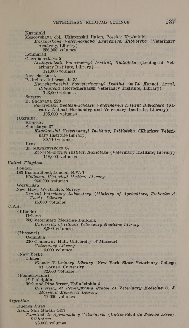 Kuzminki Moscovskaya obl., Ukhtomskii Raion, Poselok Kuz’minki Moskovskaya Veterinarnaya Akademiya, Biblioteka (Veterinary Academy, Library) 256,000 volumes Leningrad Chernigorskaya 5 Leningradskiit Veterinarnyi Institut, Biblioteka (Leningrad Vet- erinary Institute, Library ) 171,000 volumes Novocherkassk Podtelkovskii prospekt 35 Novocherkasskii Zooveterinarnyi Institut im.I-i+ Konnoi Armii, Biblioteka (Novocherkassk Veterinary Institute, Library) 123,000 volumes Saratov B. Sadovaya 220 Saratovskii Zootekhnicheskii Veterinarnyi Institut Biblioteka (Sa- ratov Animal Husbandry and Veterinary Institute, Library) 105,000 volumes (Ukraine) Kharkov Sumskaya 37 Kharkovskii Veterinarnyi Institute, Biblioteka (Kharkov Veteri- nary Institute Library ) 80,140 volumes Lvov ul. Mayakovskogo 67 Zooveterinarnyi Institut, Biblioteka (Veterinary Institute, Library) 118,000 volumes United Kingdom London 1838 Euston Road, London, N.W. 1 Wellcome Historical, Medical Library 250,000 volumes Weybridge New Haw, Weybridge, Surrey Central Veterinary Laboratory (Ministry of Agriculture, Fisheries &amp;€ Food), Library 15,000 volumes U.S.A. (Illinois) Urbana 250 Veterinary Medicine Building University of Illinois Veterinary Medicine Library 8,500 volumes (Missouri) Columbia 210 Connaway Hall, University of Missouri Veterinary Library 6,000 volumes (New York) Ithaca Flower Veterinary Library—New York State Veterinary College at Cornell University 32,000 volumes (Pennsylvania) Philadelphia 39th and Pine Street, Philadelphia 4 University of Pennsylwania School of Veterinary Medicine C. J. Marshall Memorial Library 12,000 volumes Argentina Buenos Aires Avda. San Martin 4453 Facultad de Agronomia y Veterinaria (Universidad de Buenos Aires), Biblioteca 78,000 volumes