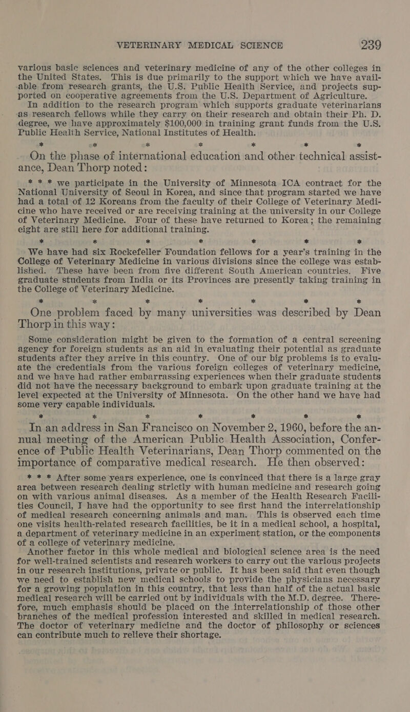 various basic sciences and veterinary medicine of any of the other colleges in the United States. This is due primarily to the support which we have avail- able from research grants, the U.S. Public Health Service, and projects sup- ported on cooperative agreements from the U.S. Department of Agriculture. In addition to the research program which supports graduate veterinarians as research fellows while they carry on their research and obtain their Ph. D. degree, we have approximately $100,000 in training grant funds from the U.S. Public Health Service, National Institutes of Health. * ox * * * * * On the phase of international education and other technical assist- ance, Dean Thorp noted: * * * we participate in the University of Minnesota ICA contract for the National University of Seoul in Korea, and since that program started we have had a total of 12 Koreans from the faculty of their College of Veterinary Medi- cine who have received or are receiving training at the university in our College of Veterinary Medicine. Four of these have returned to Korea; the remaining eight are still here for additional training. od * * * * * &amp; We have had six Rockefeller Foundation fellows for a year’s training in the College of Veterinary Medicine in various divisions since the college was estab- lished. ‘These have been from five different South American countries. Five graduate students from India or its Provinces are presently taking training in the College of Veterinary Medicine. * * ES cs % * * One problem faced by many universities was described by Dean Thorp in this way: Some consideration might be given to the formation of a central screening agency for foreign students as an aid in evaluating their potential as graduate students after they arrive in this country. One of our big problems is to evalu- ate the credentials from the various foreign colleges of veterinary medicine, and we have had rather embarrassing experiences when their graduate students did not have the necessary background to embark upon graduate training at the level expected at the University of Minnesota. On the other hand we have had some very capable individuals. * * sf te &amp; 2 * In an address in San Francisco on November 2, 1960, before the an- nual meeting of the American Public Health Association, Confer- ence of Public Health Veterinarians, Dean Thorp commented on the importance of comparative medical research. He then observed: * * * After some years experience, one is convinced that there is a large gray area between research dealing strictly with human medicine and research going on with various animal diseases. As a member of the Health Research Facili- ties Council, I have had the opportunity to see first hand the interrelationship of medical research concerning animals and man. This is observed each time one visits health-related research facilities, be it in a medical school, a hospital, a department of veterinary medicine in an experiment station, or the components of a college of veterinary medicine. Another factor in this whole medical and biological science area is the need for well-trained scientists and research workers to carry out the various projects in our research institutions, private or public. It has been said that even though we need to establish new medical schools to provide the physicians necessary for a growing population in this country, that less than half of the actual basic medical research will be carried out by individuals with the M.D. degree. There- fore, much emphasis should be placed on the interrelationship of those other branches of the medical profession interested and skilled in medical research. The doctor of veterinary medicine and the doctor of philosophy or sciences can contribute much to relieve their shortage.