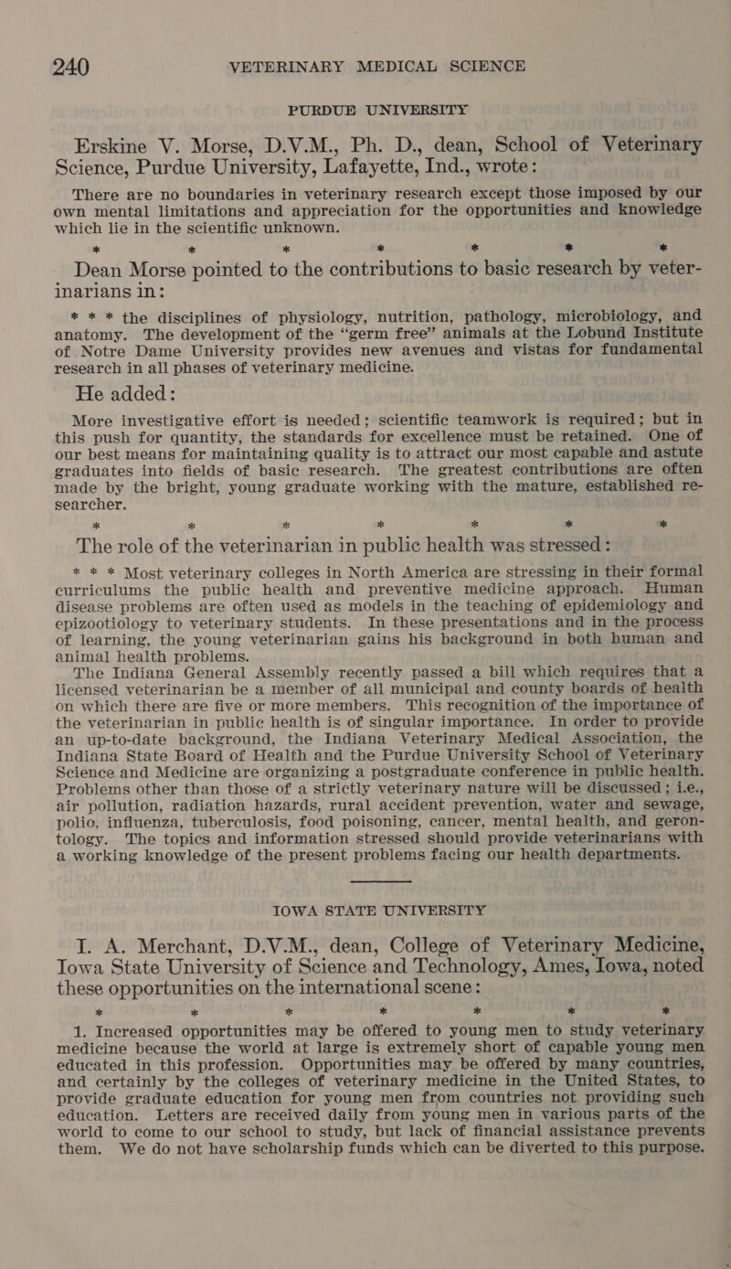 PURDUE UNIVERSITY Erskine V. Morse, D.V.M., Ph. D., dean, School of Veterinary Science, Purdue University, Lafayette, Ind., wrote: There are no boundaries in veterinary research except those imposed by our own mental limitations and appreciation for the opportunities and knowledge which lie in the scientific unknown. * * * x *® * a Dean Morse pointed to the contributions to basic research by veter- inarians in: * * * the disciplines of physiology, nutrition, pathology, microbiology, and anatomy. The development of the “germ free’ animals at the Lobund Institute of Notre Dame University provides new avenues and vistas for fundamental research in all phases of veterinary medicine. He added: More investigative effort is needed; scientific teamwork is required; but in this push for quantity, the standards for excellence must be retained. One of our best means for maintaining quality is to attract our most capable and astute graduates into fields of basic research. The greatest contributions are often made by the bright, young graduate working with the mature, established re- searcher. * * Per * oe * * The role of the veterinarian in public health was stressed : * * * Most veterinary colleges in North America are stressing in their formal curriculums the public health and preventive medicine approach. Human disease problems are often used as models in the teaching of epidemiology and epizootiology to veterinary students. In these presentations and in the process of learning, the young veterinarian gains his background in both human and animal health problems. The Indiana General Assembly recently passed a bill which requires that a licensed veterinarian be a member of all municipal and county boards of health on which there are five or more members. This recognition of the importance of the veterinarian in public health is of singular importance. In order to provide an up-to-date background, the Indiana Veterinary Medical Association, the Indiana State Board of Health and the Purdue University School of Veterinary Science and Medicine are organizing a postgraduate conference in public health. Problems other than those of a strictly veterinary nature will be discussed ; i.e., air pollution, radiation hazards, rural accident prevention, water and sewage, polic, influenza, tuberculosis, food poisoning, cancer, mental health, and geron- tology. The topics and information stressed should provide veterinarians with a working knowledge of the present problems facing our health departments. IOWA STATE UNIVERSITY J. A. Merchant, D.V.M., dean, College of Veterinary Medicine, Towa State University of Science and Technology, Ames, Lowa, noted these opportunities on the international scene: * * * * * * % 1. Increased opportunities may be offered to young men to study veterinary medicine because the world at large is extremely short of capable young men educated in this profession. Opportunities may be offered by many countries, and certainly by the colleges of veterinary medicine in the United States, to provide graduate education for young men from countries not providing such education. Letters are received daily from young men in various parts of the world to come to our school to study, but lack of financial assistance prevents them. We do not have scholarship funds which can be diverted to this purpose.