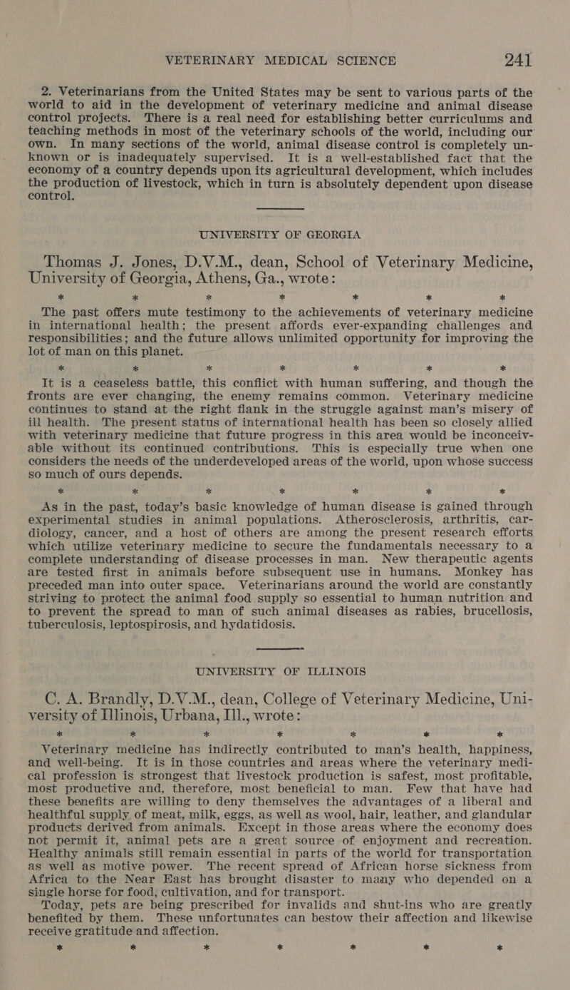 2. Veterinarians from the United States may be sent to various parts of the world to aid in the development of veterinary medicine and animal disease control projects. There is a real need for establishing better curriculums and teaching methods in most of the veterinary schools of the world, including our own. In many sections of the world, animal disease control is completely un- known or is inadequately supervised. It is a well-established fact that the economy of a country depends upon its agricultural development, which includes Sie ip uskar of livestock, which in turn is absolutely dependent upon disease control. UNIVERSITY OF GEORGIA Thomas J. Jones, D.V.M., dean, School of Veterinary Medicine, University of Georgia, Athens, Ga., wrote: * * % * * * * The past offers mute testimony to the achievements of veterinary medicine in international health; the present affords ever-expanding challenges and responsibilities; and the future allows unlimited opportunity for improving the lot of man on this planet. 5 * * * fe * * It is a ceaseless battle, this conflict with human suffering, and though the fronts are ever changing, the enemy remains common. Veterinary medicine continues to stand at the right flank in the struggle against man’s misery of ill health. The present status of international health has been so closely allied with veterinary medicine that future progress in this area would be inconceiv- able without its continued contributions. This is especially true when one considers the needs of the underdeveloped areas of the world, upon whose success so much of ours depends. % * * * * * * As in the past, today’s basic knowledge of human disease is gained through experimental studies in animal populations. Atherosclerosis, arthritis, car- diology, cancer, and a host of others are among the present research efforts which utilize veterinary medicine to secure the fundamentals necessary to a complete understanding of disease processes in man. New therapeutic agents are tested first in animals before subsequent use in humans. Monkey has preceded man into outer space. Veterinarians around the world are constantly striving to protect the animal food supply so essential to human nutrition and to prevent the spread to man of such animal diseases as rabies, brucellosis, tuberculosis, leptospirosis, and hydatidosis.  UNIVERSITY OF ILLINOIS C. A. Brandly, D.V.M., dean, College of Veterinary Medicine, Uni- versity of Illinois, Urbana, iil. wrote: * * * * * * * Veterinary medicine has indirectly contributed to man’s health, happiness, and well-being. It is in those countries and areas where the veterinary medi- cal profession is strongest that livestock production is safest, most profitable, most productive and, therefore, most beneficial to man. Few that have had these benefits are willing to deny themselves the advantages of a liberal and healthful supply, of meat, milk, eggs, as well as wool, hair, leather, and glandular products derived from animals. Except in those areas where the economy does not permit it, animal pets are a great source of enjoyment and recreation. Healthy animals still remain essential in parts of the world for transportation as well as motive power. The recent spread of African horse sickness from Africa to the Near East has brought disaster to many who depended on a single horse for food, cultivation, and for transport. Today, pets are being prescribed for invalids and shut-ins who are greatly benefited by them. These unfortunates can bestow their affection and likewise receive gratitude and affection. * % * * oS * *