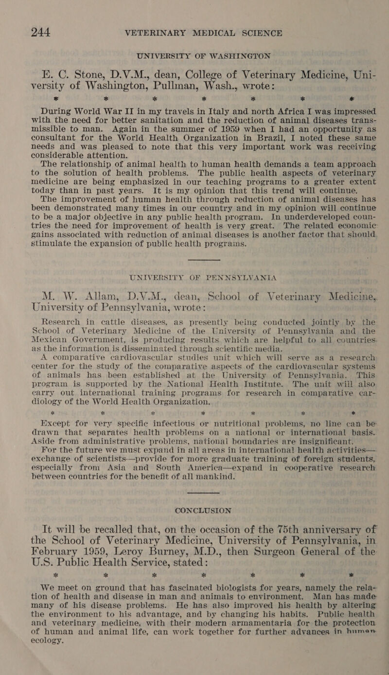 UNIVERSITY OF WASHINGTON EK. C. Stone, D.V.M., dean, College of Vetermary Medicine, Uni- versity of Washington, Pullman, Wash., wrote: * * * * of * * During World War II in my travels in Italy and north Africa I was impressed with the need for better sanitation and the reduction of animal diseases trans- missible to man. Again in the summer of 1959 when I had an opportunity as consultant for the World Health Organization in Brazil, I noted these same needs and was pleased to note that this very important work was receiving considerable attention. The relationship of animal health to human health demands a team approach to the solution of health problems. The public health aspects of veterinary medicine are being emphasized in our teaching programs to a greater extent today than in past years. It is my opinion that this trend will continue. The improvement of human health through reduction of animal diseases has been demonstrated many times in our country and in my opinion will continue to be a major objective in any public health program. In underdeveloped coun- tries the need for improvement of health is very great. The related economic: gains associated with reduction of animal diseases is another factor that should. stimulate the expansion of public health programs. UNIVERSITY OF PENNSYLVANIA M. W. Allam, D.V.M., dean, School of Veterinary Medicine, University of Pennsylvania, wrote: Research in cattle diseases, as presently being conducted jointly by the School of Veterinary Medicine of the University of Pennsylvania and the Mexican Government, is producing results which are helpful to all countries: as the information is disseminated through scientific media. A comparative cardiovascular studies unit which will serve as a research center for the study of the comparative aspects of the cardiovascular systems of animals has been established at the University of Pennsylvania. ‘This program is supported by the National Health Institute. The unit will also earry out international training programs for research in comparative car- diology of the World Health Organization. * * oe oe * oe * Except for very specific infectious or nutritional problems, no line can be drawn that separates health problems on a national or international basis. Aside from administrative problems, national boundaries are insignificant. For the future we must expand in all areas in international health activities— exchange of scientists—provide for more graduate training of foreign students, especially from Asia and South America—expand in cooperative research between countries for the benefit of all mankind. CONCLUSION It will be recalled that, on the occasion of the 75th anniversary of the School of Veterinary Medicine, University of Pennsylvania, in February 1959, Leroy Burney, M.D., then Surgeon General of the U.S. Public Health Service, stated: * oS * * * * * We meet on ground that has fascinated biologists for years, namely the rela- tion of health and disease in man and animals to environment. Man has made many of his disease problems. He has also improved his health by altering the environment to his advantage, and by changing his habits. Public health and veterinary medicine, with their modern armamentaria for the protection of human and animal life, can work together for further advances in human ecology.