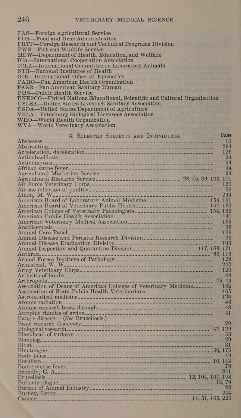 FAS—Foreign Agricultural Service FDA—Food and Drug Administration FRTP—Yoreign Research and Technical Programs Division FW S—Fish and Wildlife Service HEW—Department of Health, Education, and Welfare ICA—International Cooperation Association ICLA—International Committee on Laboratory Animals NIH—National Institutes of Health OlE—International Office of Epizootics PAHO—Pan American Health Organization PASB—Pan American Sanitary Bureau PHS—Public Health Service UNESCO—United Nations Educational, Scientific and Cultural Organization USLSA—United States Livestock Sanitary Association USDA—United States Department of Agriculture VBLA—Veterinary Biological Licensees Association WHO—World Health Organization W VA—World Veterinary Association 3. SELECTED SUBJECTS AND INDIVIDUALS Page A bscesses 93 Abstracting oo. ee ee a OS a ee ee en ee 234 Acceleration, decelerationl2e oli 2) Poe ee ee eee 126 Actinobacillosis 222 2200092, OTERO UT Rh SP ee 94 Actinomyosis...- see Se eee 94 ‘African swine fever i000 Seite. BUOb 2 ee ee 34 Agricultural Marketing 'Servicel2.2_2V.CU 0 Se) ee eee 94 Agricultural ‘Research’ Service 2020 Soy ae ee oe 28, 45, 89, 103, 171 Air Foree Veterinary Corps--2<2.<2. 22.22 SS ee ae 120 Air sac- infection of poultry22l 52° LoL ees See eee 36 Allam,~ Mii Win. 22 222 20 OLE SO OBOE A ee 244 American Board of Laboratory Animal Medicine________._._.__-___~- 154, 161 American Board of Veterinary Public -Health2/20 2 2 a 154, 160 American College of Veterinary Pathologists.............----------- 154, 162 American Public Health Association: 2222 222 ee eS ee 141 American Veterinary Medical*Assotiation.22° 022220 2 eee 155 Anaplasmosis =... we LOSE Ee Se ee ee 36 Animal Care. Panel. 22 2092. Plo ESS eee 166 Animal Disease and Parasite Research Division. ____._._._._..-_-_-------- 28 Animal Disease Eradication Division[. 2222. 22022) 225 Se 103 Animal Inspection and Quarantine Division._._-_2_.._.-----.---- 117, 169, 171 Anthrax. -..2 ius sect eeceueet teense ee eee ee oer 63, 176 Armed.-Forces. Institute of Pathology... 2-22 1663 2022 OS ee 129 Armistead, -W..-Wu2-- ee eee ee nn VOLES 2003 4 242 Army Veterinary- Corps. = .--2<-<c22 DS eee 120 Arthritisof lam bsit.2-2 285 22 SIMS Soe ee 44 Arthropods .<.-----s:-an---cecet uns uees ese ee eee ee 45, 49 Association of Deans of American Colleges of Veterinary Medicine____-__- 164 Association of State Public Health Veterinarians. —~..._..._.._-_-------_- 165 Astronautical médicine....-.-2-cics2cccesnccle Ue ee 126 Atomic radiation. = -.<<sc2ccasccccsacccceccc secular 46 Atomic research, breakthroughs s#<- shel. adi idie eee sesluoe bers 48 Atrophic' rhinitis ‘of swine: ic. . .caligoidud SUL, Shp le Bee eee Dis weg Bang’s disease. (See Brucellosis.) Basic research discovery..«.---<.--2-------~~-4-= 5 3a ee 29 Biological research oe Van [SSS ee we oe ee ei 42,129 Blackhead)of turkeysletuuLc yg. sf TU bl LS 33 Blackleg.i2- j2ies--Lescenlaeges biel ee le 29 Bloat. 55, oh the od em Sees he Ebene ne = ei el 31 Bluetongue oS — ale ee 0 ees een ec 36, 176 Body douse. 2 22 ee ee a 49 Boe roe cet ee ee ee a “| es, Dhol ecient 16, 143 Boutenneuse. fever, — uc — —— 2 om mpc tetera beese cae ates ee 79 Berard y yp Gy A oa a, ee ae om pc 241 Brucellosisn oe ape ech econ coer ae ee ea 12, 104, 107, 198 Bi bonis Plague oso. -ascmese- pee onloc ppceseirhiends ws coerce aan 13, 79 Bureau of Animal Industry. — oo ee rt es edn 28 BUINeYPRCTO Yo oe on ww ee a a ie le 244 TASC cam Zo ta ak wicusmstecm eb gle wp =e oe he Ph sk ee ple 14, 51, 165, 226