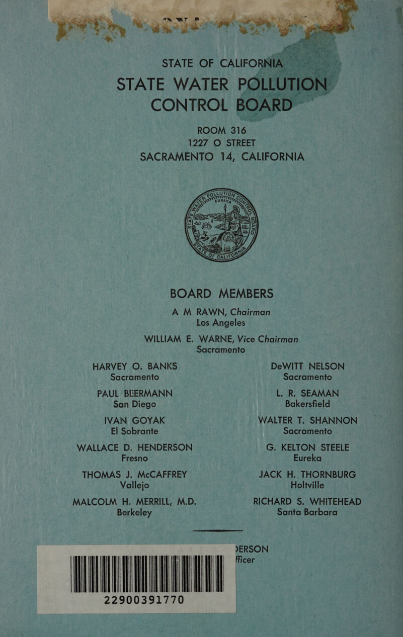   ROOM are 1227 O STREET SACRAMENTO 14, CALIFORNIA  BOARD MEMBERS AWM RAWN, Chairman  Los Angeles WILLIAM E. WARNE, Vice Chairman Sacramento . HARVEY O. BANKS DeWITT NELSON Sacramento Sacramento PAUL BEERMANN L. R. SEAMAN San Diego Bakersfield IVAN GOYAK WALTER T. SHANNON El Sobrante Sacramento WALLACE D. HENDERSON G. KELTON STEELE Fresno Eureka THOMAS J. McCAFFREY JACK H. THORNBURG Vallejo Holiville MALCOLM H. MERRILL, M.D. RICHARD S. WHITEHEAD Berkeley Santa Barbara )ERSON  CE 22900391770 