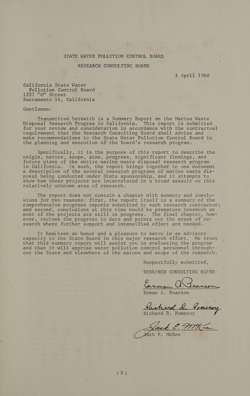 i | STATE WATER POLLUTION CONTROL BOARD RESEARCH CONSULTING BOARD 1 April 1960 California State Water Pollution Control Board 1227410 Street Sacramento 14, California Gentlemen: Transmitted herewith is a Summary Report on the Marine Waste Disposal Research Program in California. This report is submitted for your review and consideration in accordance with the contractual requirement that the Research Consulting Board shall advise and make recommendations to the State Water Pollution Control Board in the planning and execution of the Board's research program. Specifically, it is the purpose of this report to describe the origin, nature, scope, aims, progress, significant findings, and future plans of the entire marine waste disposal research program in California. As such, the report brings together in one document a description of the several research programs of marine waste dis- posal being conducted under State sponsorship, and it attempts to show how these projects are interrelated in a broad assault on this ‘relatively unknown area of research. The report does not contain a chapter with summary and conclu- sions for two reasons: first, the report itself is a summary of the comprehensive progress reports submitted by each research contractor; and second, conclusions at this time would be premature inasmuch as most of the projects are still in progress. The final chapter, how- ever, reviews the progress to date and points out the areas of re- search where further support and intensified effort are needed. It has’been an honor and a pleasure to serve in an advisory capacity to the State Board in this major research effort. We trust that this summary report will assist you in evaluating the program and that it will apprise water pollution control personnel through- out the State and elsewhere of the nature and scope of the research. Respectfully submitted, RESEARCH CONSULTING BOARD Seen Oe ee Erman A. Pearson Richard D. Pomeroy / ck E. McKee  