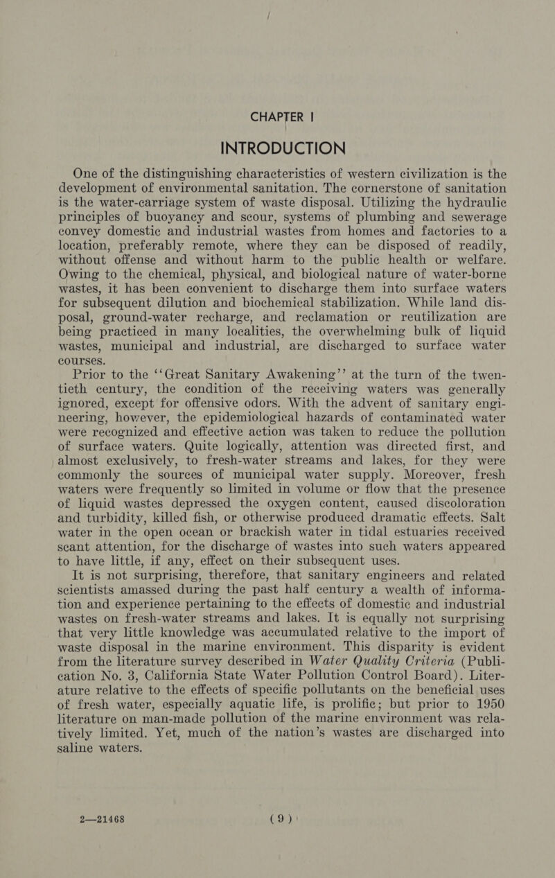 CHAPTER | INTRODUCTION One of the distinguishing characteristics of western civilization is the development of environmental sanitation. The cornerstone of sanitation is the water-carriage system of waste disposal. Utilizing the hydraulic principles of buoyancy and scour, systems of plumbing and sewerage convey domestic and industrial wastes from homes and factories to a location, preferably remote, where they can be disposed of readily, without offense and without harm to the public health or welfare. Owing to the chemical, physical, and biological nature of water-borne wastes, it has been convenient to discharge them into surface waters for subsequent dilution and biochemical stabilization. While land dis- posal, ground-water recharge, and reclamation or reutilization are being practiced in many localities, the overwhelming bulk of liquid wastes, municipal and industrial, are discharged to surface water courses. Prior to the ‘‘Great Sanitary Awakening’’ at the turn of the twen- tieth century, the condition of the receiving waters was generally ignored, except for offensive odors. With the advent of sanitary engi- neering, however, the epidemiological hazards of contaminated water were recognized and effective action was taken to reduce the pollution of surface waters. Quite logically, attention was directed first, and almost exclusively, to fresh-water streams and lakes, for they were commonly the sources of municipal water supply. Moreover, fresh waters were frequently so limited in volume or flow that the presence of liquid wastes depressed the oxygen content, caused discoloration and turbidity, killed fish, or otherwise produced dramatic effects. Salt water in the open ocean or brackish water in tidal estuaries received scant attention, for the discharge of wastes into such waters appeared to have little, if any, effect on their subsequent uses. It is not surprising, therefore, that sanitary engineers and related scientists amassed during the past half century a wealth of informa- tion and experience pertaining to the effects of domestic and industrial wastes on fresh-water streams and lakes. It is equally not surprising that very little knowledge was accumulated relative to the import of waste disposal in the marine environment. This disparity is evident from the literature survey described in Water Quality Criteria (Publi- cation No. 3, California State Water Pollution Control Board). Liter- ature relative to the effects of specific pollutants on the beneficial uses of fresh water, especially aquatic life, is prolific; but prior to 1950 literature on man-made pollution of the marine environment was rela- tively limited. Yet, much of the nation’s wastes are discharged into saline waters. 2—21468 (9)!