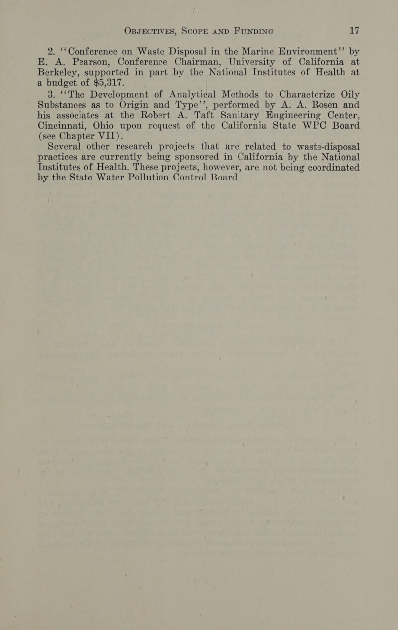 2. ‘‘Conference on Waste Disposal in the Marine Environment’’ by K. A. Pearson, Conference Chairman, University of California at Berkeley, supported in part by the National Institutes of Health at a budget of $5,317. 3. ‘‘The Development of Analytical Methods to Characterize Oily Substances as to Origin and Type’’, performed by A. A. Rosen and his associates at the Robert A. Taft Sanitary Engineering Center, Cincinnati, Ohio upon request of the California State WPC Board (see Chapter VII). Several other research projects that are related to waste-disposal practices are currently being sponsored in California by the National Institutes of Health. These projects, however, are not being coordinated by the State Water Pollution Control Board.