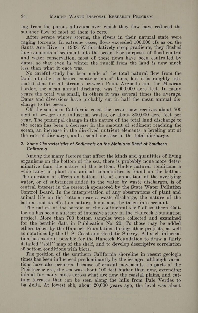 ing from the porous alluvium over which they flow have reduced the summer flow of most of them to zero. After severe winter storms, the rivers in their natural state were raging torrents. In extreme cases, flows exceeded 100,000 cfs as on the Santa Ana River in 1938. With relatively steep gradients, they flushed huge amounts of sediment into the ocean. For purposes of flood control and water conservation, most of these flows have been controlled by dams, so that even in winter the runoff from the land is now much less than what it once was. No careful study has been made of the total natural flow from the land into the sea before construction of dams, but it is roughly esti- mated that for all streams between Point Arguello and the Mexican border, the mean annual discharge was 1,000,000 acre feet. In many years the total was small, in others it was several times the average. Dams and diversions have probably cut in half the mean annual dis- charge to the ocean. Off the southern California coast the ocean now receives about 700 mgd of sewage and industrial wastes, or about 800,000 acre feet per year. The principal change in the nature of the total land discharge to the ocean has been a decrease in the amount of sediment reaching the ocean, an increase in the dissolved nutrient elements, a leveling out of the rate of discharge, and a small increase in the total discharge. 2. Some Characteristics of Sediments on the Mainland Shelf of Southern California Among the many factors that affect the kinds and quantities of living organisms on the bottom of the sea, there is probably none more deter- minative than the nature of the bottom. Under natural conditions a wide range of plant and animal communities is found on the bottom. The question of effects on bottom life of composition of the overlying water, or of substances added to the water by waste discharges, is of central interest in the research sponsored by the State Water Pollution Control Board. In the interpretation of any observations of plant and animal life on the bottom near a waste discharge, the nature of the bottom and its effect on natural biota must be taken into account. The nature of the bottom on the continental shelf of southern Cali- fornia has been a subject of intensive study in the Hancock Foundation project. More than 700 bottom samples were collected and examined for the benthic data in Publication No. 20. To those may be added others taken by the Hancock Foundation during other projects, as well as notations by the U. S. Coast and Geodetic Survey. All such informa- tion has made it possible for the Hancock Foundation to draw a fairly detailed ‘‘soil’’ map of the shelf, and to develop descriptive correlation of bottom conditions with biota. The position of the southern California shoreline in recent geologic times has been influenced predominantly by the ice ages, although varia- tions have also occurred because of crustal movements. In parts of the Pleistocene era, the sea was about 100 feet higher than now, extending inland for many miles across what are now the coastal plains, and cut- ting terraces that can be seen along the hills from Palo Verdes to La Jolla. At lowest ebb, about 20,000 years ago, the level was about