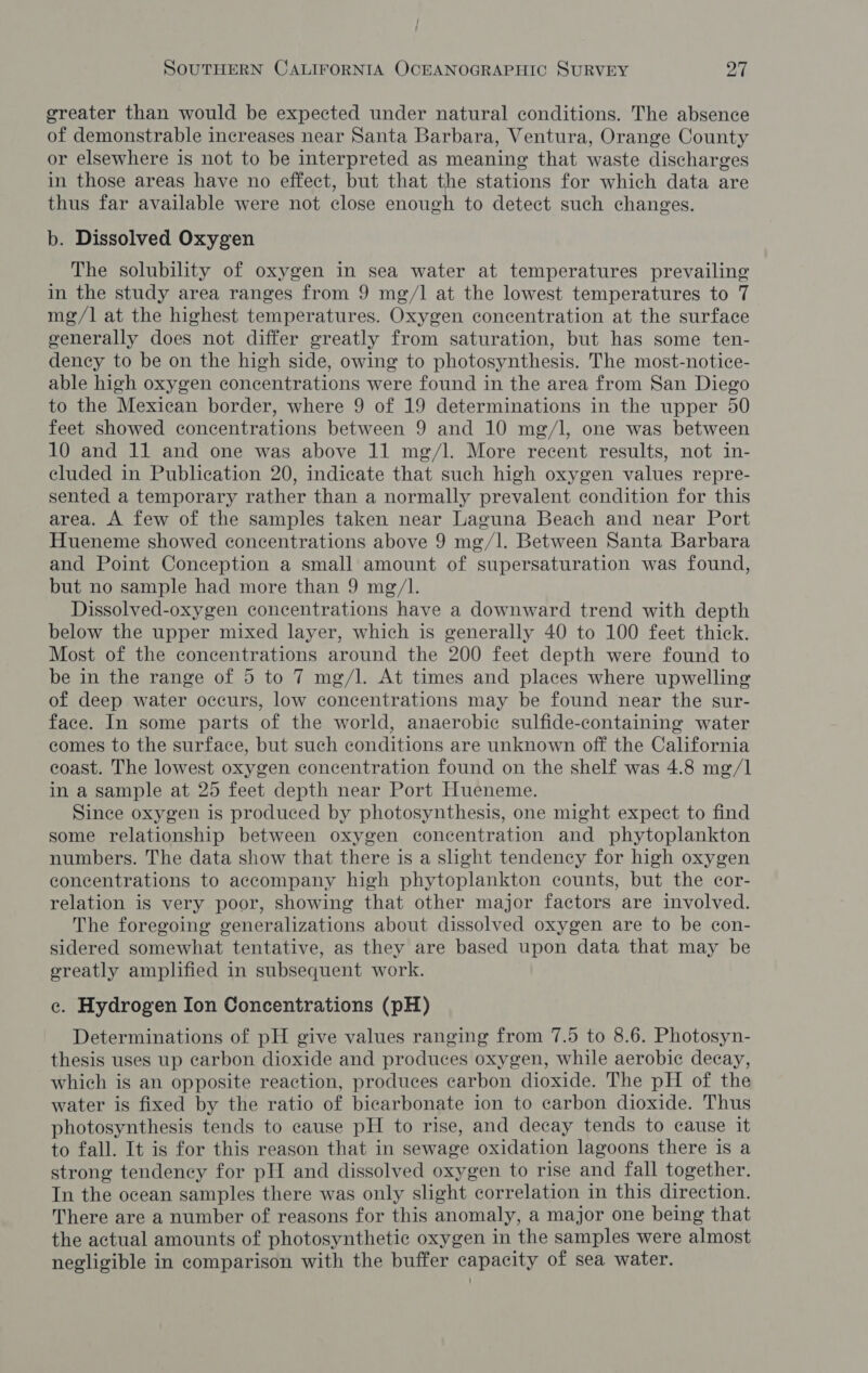 / SOUTHERN CALIFORNIA OCEANOGRAPHIC SURVEY a greater than would be expected under natural conditions. The absence of demonstrable increases near Santa Barbara, Ventura, Orange County or elsewhere is not to be interpreted as meaning that waste discharges in those areas have no effect, but that the stations for which data are thus far available were not close enough to detect such changes. b. Dissolved Oxygen The solubility of oxygen in sea water at temperatures prevailing in the study area ranges from 9 mg/1] at the lowest temperatures to 7 mg/l] at the highest temperatures. Oxygen concentration at the surface generally does not differ greatly from saturation, but has some ten- dency to be on the high side, owing to photosynthesis. The most-notice- able high oxygen concentrations were found in the area from San Diego to the Mexican border, where 9 of 19 determinations in the upper 50 feet showed concentrations between 9 and 10 mg/l, one was between 10 and 11 and one was above 11 mg/l. More recent results, not in- cluded in Publication 20, indicate that such high oxygen values repre- sented a temporary rather than a normally prevalent condition for this area. A few of the samples taken near Laguna Beach and near Port Hueneme showed concentrations above 9 mg/l. Between Santa Barbara and Point Conception a small amount of supersaturation was found, but no sample had more than 9 mg/I. Dissolved-oxygen concentrations have a downward trend with depth below the upper mixed layer, which is generally 40 to 100 feet thick. Most of the concentrations around the 200 feet depth were found to be in the range of 5 to 7 mg/l. At times and places where upwelling of deep water occurs, low concentrations may be found near the sur- face. In some parts of the world, anaerobic sulfide-containing water comes to the surface, but such conditions are unknown off the California coast. The lowest oxygen concentration found on the shelf was 4.8 mg/1 in a sample at 25 feet depth near Port Hueneme. Since oxygen is produced by photosynthesis, one might expect to find some relationship between oxygen concentration and phytoplankton numbers. The data show that there is a slight tendency for high oxygen concentrations to accompany high phytoplankton counts, but the cor- relation is very poor, showing that other major factors are involved. The foregoing generalizations about dissolved oxygen are to be con- sidered somewhat tentative, as they are based upon data that may be greatly amplified in subsequent work. e. Hydrogen Ion Concentrations (pH) Determinations of pH give values ranging from 7.5 to 8.6. Photosyn- thesis uses up carbon dioxide and produces oxygen, while aerobic decay, which is an opposite reaction, produces carbon dioxide. The pH of the water is fixed by the ratio of bicarbonate ion to carbon dioxide. Thus photosynthesis tends to cause pH to rise, and decay tends to cause it to fall. It is for this reason that in sewage oxidation lagoons there is a strong tendency for pH and dissolved oxygen to rise and fall together. In the ocean samples there was only slight correlation in this direction. There are a number of reasons for this anomaly, a major one being that the actual amounts of photosynthetic oxygen in the samples were almost negligible in comparison with the buffer capacity of sea water.