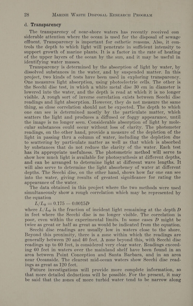d. Transparency The transparency of near-shore waters has recently received con. siderable attention where the ocean is used for the disposal of sewage effluent. Transparency is important for esthetic reasons. Also, it con- trols the depth to which lght will penetrate in sufficient intensity to support growth of marine plants. It is a factor in the rate of heating of the upper layers of the ocean by the sun, and it may be useful in identifying water masses. Transparency is determined by the absorption of light by water, by dissolved substances in the water, and by suspended matter. In this project, two kinds of tests have been used in exploring transparency. One measures light absorption, using photoelectric cells. The other is the Secchi dise test, in which a white metal dise 30 em in diameter is lowered into the water, and the depth is read at which it is no longer visible. A rough sort of inverse correlation exists between Secchi disc readings and hght absorption. However, they do not measure the same thing, so close correlation should not be expected. The depth to which one can see is determined mostly by the particulate matter, which scatters the ight and produces a diffused or foggy appearance, until the image is no longer seen. Considerable absorption of ight by mole- cular substances could occur without loss of clarity. The photometer readings, on the other hand, provide a measure of the depletion of the light in passing thru a column of water, including the depletion due to seattering by particulate matter as well as that which is absorbed by substances that do not reduce the clarity of the water. Each test has its appropriate usefulness. The photometric method will serve to show how much light is available for photosynthesis at different depths, and can be arranged to determine light at different wave lengths. It will also serve to determine the light absorbency of water at different depths. The Secchi dise, on the other hand, shows how far one can see into the water, giving results of greatest significance for rating the appearance of the water. The data obtained in this project where the two methods were used simultaneously show a rough correlation which may be represented by the equation L/Lo = 0.175 — 0.0015D where L/Zo is the fraction of incident light remaining at the depth D in feet where the Secchi dise is no longer visible. The correlation is poor, even within the experimental limits. In some cases D might be twice as great or half as great as would be indicated from the equation. Secchi dise readings are usually low in waters close to the shore. Beyond this proximity, there is a zone within which the readings are generally between 20 and 40 feet. A zone beyond this, with Secchi dise readings up to 60 feet, is considered very clear water. Readings exceed- ing 60 feet in waters over the mainland shelf have been found in an area between Point Conception and Santa Barbara, and in an area near Oceanside. The clearest mid-ocean waters show Secchi disc read- ings as great as 120 feet. Future investigations will provide more complete information, so that more detailed deductions will be possible. For the present, it may be said that the zones of more turbid water tend to be narrow along