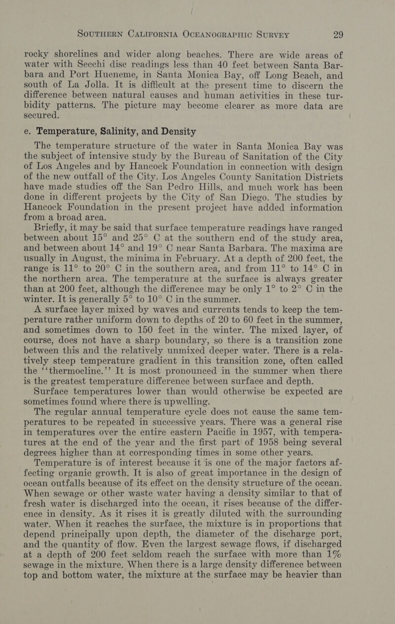 rocky shorelines and wider along beaches. There are wide areas of water with Secchi dise readings less than 40 feet between Santa Bar- bara and Port Hueneme, in Santa Monica Bay, off Long Beach, and south of La Jolla. It is difficult at the present time to discern the difference between natural causes and human activities in these tur- bidity patterns. The picture may become clearer as more data are secured. e. Temperature, Salinity, and Density The temperature structure of the water in Santa Monica Bay was the subject of intensive study by the Bureau of Sanitation of the City of Los Angeles and by Hancock Foundation in connection with design of the new outfall of the City. Los Angeles County Sanitation Districts have made studies off the San Pedro Hills, and much work has been done in different projects by the City of San Diego. The studies by Hancock Foundation in the present project have added information from a broad area. Briefly, it may be said that surface temperature readings have ranged between about 15° and 25° C at the southern end of the study area, and between about 14° and 19° C near Santa Barbara. The maxima are usually in August, the minima in February. At a depth of 200 feet, the range is 11° to 20° C in the southern area, and from 11° to 14° C in the northern area. The temperature at the surface is always greater than at 200 feet, although the difference may be only 1° to 2° C in the winter. It is generally 5° to 10° C in the summer. A surface layer mixed by waves and currents tends to keep the tem- perature rather uniform down to depths of 20 to 60 feet in the summer, and sometimes down to 150 feet in the winter. The mixed layer, of course, does not have a sharp boundary, so there is a transition zone between this and the relatively unmixed deeper water. There is a rela- tively steep temperature gradient in this transition zone, often called the ‘‘thermocline.’’ It is most pronounced in the summer when there is the greatest temperature difference between surface and depth. Surface temperatures lower than would otherwise be expected are sometimes found where there is upwelling. The regular annual temperature cycle does not cause the same tem- peratures to be repeated in successive years. There was a general rise in temperatures over the entire eastern Pacific in 1957, with tempera- tures at the end of the year and the first part of 1958 being several degrees higher than at corresponding times in some other years. Temperature is of interest because it is one of the major factors af- fecting organic growth. It is also of great importance in the design of ocean outfalls because of its effect on the density structure of the ocean. When sewage or other waste water having a density similar to that of fresh water is discharged into the ocean, it rises because of the differ- ence in density. As it rises it is greatly diluted with the surrounding water. When it reaches the surface, the mixture is in proportions that depend principally upon depth, the diameter of the discharge port, and the quantity of flow. Even the largest sewage flows, if discharged at a depth of 200 feet seldom reach the surface with more than 1% sewage in the mixture. When there is a large density difference between top and bottom water, the mixture at the surface may be heavier than