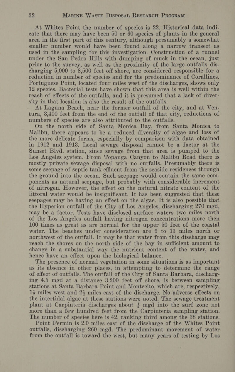 At Whites Point the number of species is 22. Historical data indi- cate that there may have been 50 or 60 species of plants in the general area in the first part of this century, although presumably a somewhat smaller number would have been found along a narrow transect as used in the sampling for this investigation. Construction of a tunnel under the San Pedro Hills with dumping of muck in the ocean, just prior to the survey, as well as the proximity of the large outfalls dis- charging 5,000 to 8,500 feet off shore, are considered responsible for a reduction in number of species and for the predominance of Corallines. Portuguese Point, located four miles west of the discharges, shows only 12 species. Bacterial tests have shown that this area is well within the reach of effects of the outfalls, and it is presumed that a lack of diver- sity in that location is also the result of the outfalls. At Laguna Beach, near the former outfall of the city, and at Ven- tura, 3,400 feet from the end of the outfall of that city, reductions of numbers of species are also attributed to the outfalls. On the north side of Santa Monica Bay, from Santa Monica to Malibu, there appears to be a reduced diversity of algae and loss of the more delicate forms, especially by comparison with data obtained in 1912 and 1913. Local sewage disposal cannot be a factor at the Sunset Blvd. station, since sewage from that area is pumped to the Los Angeles system. From Topanga Canyon to Malibu Road there is mostly private sewage disposal with no outfalls. Presumably there is some seepage of septic tank effluent from the seaside residences through the ground into the ocean. Such seepage would contain the same com- ponents as natural seepage, but probably with considerable increment of nitrogen. However, the effect on the natural nitrate content of the littoral water would be insignificant. It has been suggested that these seepages may be having an effect on the algae. It is also possible that the Hyperion outfall of the City of Los Angeles, discharging 270 mgd, may be a factor. Tests have disclosed surface waters two miles north of the Los Angeles outfall having nitrogen concentrations more then 100 times as great as are normal for the upper 50 feet of the coastal water. The beaches under consideration are 9 to 13 miles north or northwest of the outfall. It may be that water from this discharge may reach the shores on the north side of the bay in sufficient amount to change in a substantial way the nutrient content of the water, and hence have an effect upon the biological balance. The presence of normal vegetation in some situations is as important as its absence in other places, in attempting to determine the range of effect of outfalls. The outfall of the City of Santa Barbara, discharg- ing 4.5 mgd at a distance 3,200 feet off shore, is between sampling stations at Santa Barbara Point and Montecito, which are, respectively, 13 miles west and 24 miles east of the discharge. No adverse effects on the intertidal algae at these stations were noted. The sewage treatment plant at Carpinteria discharges about 4 mgd into the surf zone not more than a few hundred feet from the Carpinteria sampling station. The number of species here is 42, ranking third among the 38 stations. Point Fermin is 2.0 miles east of the discharge of the Whites Point outfalls, discharging 260 mgd. The predominant movement of water from the outfall is toward the west, but many years of testing by Los