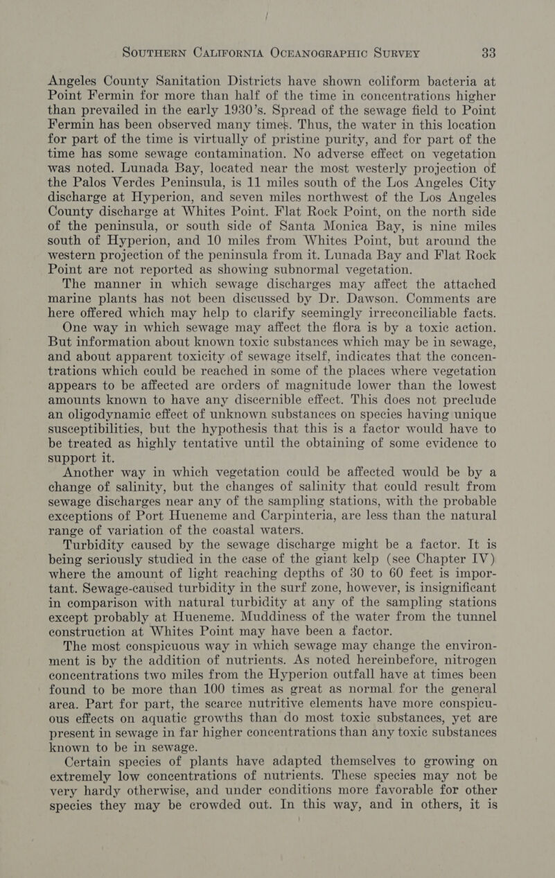 Angeles County Sanitation Districts have shown coliform bacteria at Point Fermin for more than half of the time in concentrations higher than prevailed in the early 1930’s. Spread of the sewage field to Point Fermin has been observed many times. Thus, the water in this location for part of the time is virtually of pristine purity, and for part of the time has some sewage contamination. No adverse effect on vegetation was noted. Lunada Bay, located near the most westerly projection of the Palos Verdes Peninsula, is 11 miles south of the Los Angeles City discharge at Hyperion, and seven miles northwest of the Los Angeles County discharge at Whites Point. Flat Rock Point, on the north side of the peninsula, or south side of Santa Monica Bay, is nine miles south of Hyperion, and 10 miles from Whites Point, but around the western projection of the peninsula from it. Lunada Bay and Flat Rock Point are not reported as showing subnormal vegetation. The manner in which sewage discharges may affect the attached marine plants has not been discussed by Dr. Dawson. Comments are here offered which may help to clarify seemingly irreconciliable facts. One way in which sewage may affect the flora is by a toxic action. But information about known toxic substances which may be in sewage, and about apparent toxicity of sewage itself, indicates that the concen- trations which could be reached in some of the places where vegetation appears to be affected are orders of magnitude lower than the lowest amounts known to have any discernible effect. This does not preclude an oligodynamic effect of unknown substances on species having unique susceptibilities, but the hypothesis that this is a factor would have to be treated as highly tentative until the obtaining of some evidence to support it. Another way in which vegetation could be affected would be by a change of salinity, but the changes of salinity that could result from sewage discharges near any of the sampling stations, with the probable exceptions of Port Hueneme and Carpinteria, are less than the natural range of variation of the coastal waters. Turbidity caused by the sewage discharge might be a factor. It is being seriously studied in the case of the giant kelp (see Chapter IV) where the amount of light reaching depths of 30 to 60 feet is impor- tant. Sewage-caused turbidity in the surf zone, however, is insignificant in comparison with natural turbidity at any of the sampling stations except probably at Hueneme. Muddiness of the water from the tunnel construction at Whites Point may have been a factor. The most conspicuous way in which sewage may change the environ- ment is by the addition of nutrients. As noted hereinbefore, nitrogen concentrations two miles from the Hyperion outfall have at times been found to be more than 100 times as great as normal for the general area. Part for part, the scarce nutritive elements have more conspicu- ous effects on aquatic growths than do most toxic substances, yet are present in sewage in far higher concentrations than any toxic substances known to be in sewage. Certain species of plants have adapted themselves to growing on extremely low concentrations of nutrients. These species may not be very hardy otherwise, and under conditions more favorable for other species they may be crowded out. In this way, and in others, it is