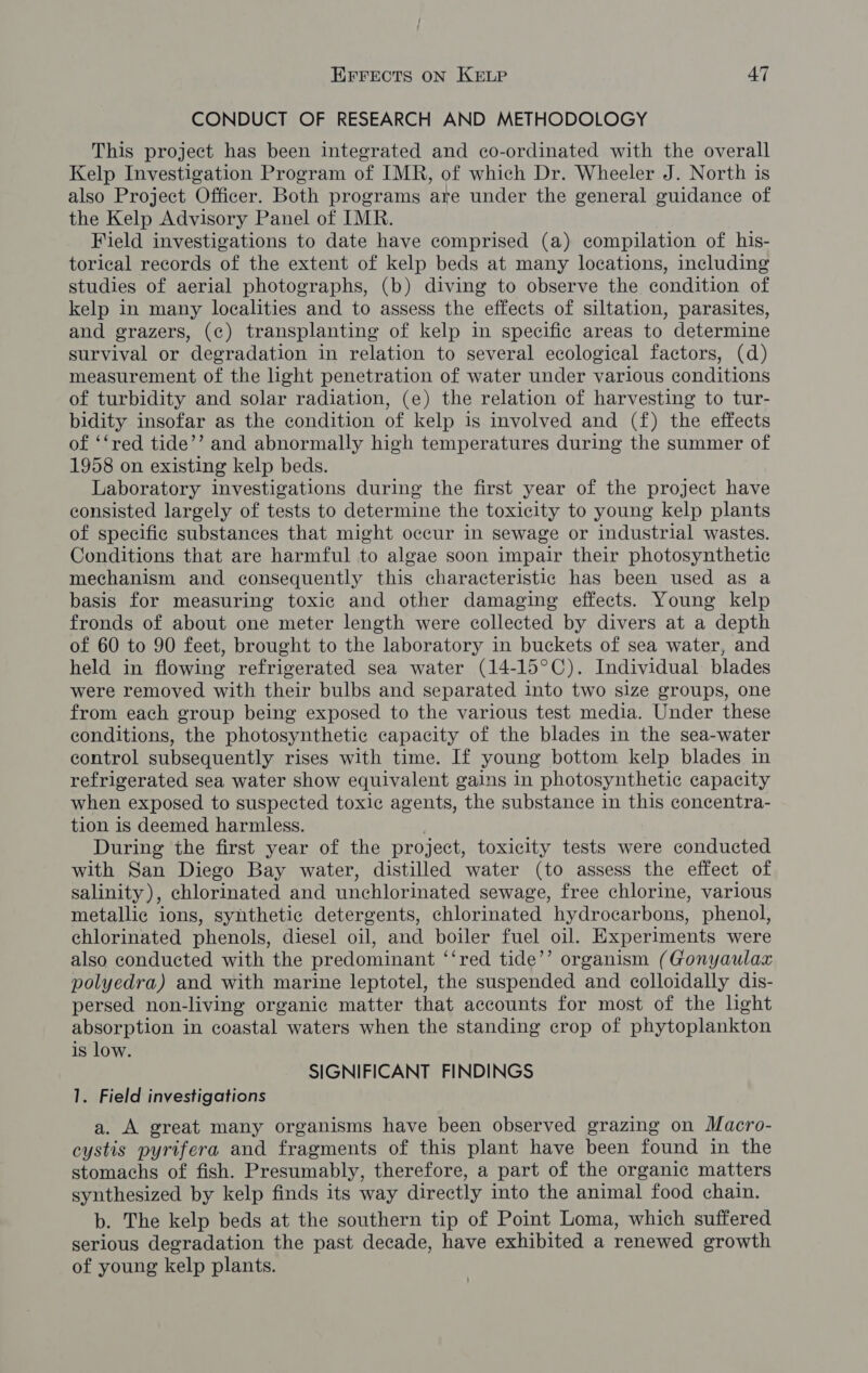 CONDUCT OF RESEARCH AND METHODOLOGY This project has been integrated and co-ordinated with the overall Kelp Investigation Program of IMR, of which Dr. Wheeler J. North is also Project Officer. Both programs are under the general guidance of the Kelp Advisory Panel of IMR. Field investigations to date have comprised (a) compilation of his- torical records of the extent of kelp beds at many locations, including studies of aerial photographs, (b) diving to observe the condition of kelp in many localities and to assess the effects of siltation, parasites, and grazers, (c) transplanting of kelp in specific areas to determine survival or degradation in relation to several ecological factors, (d) measurement of the light penetration of water under various conditions of turbidity and solar radiation, (e) the relation of harvesting to tur- bidity insofar as the condition of kelp is involved and (f) the effects of ‘‘red tide’’ and abnormally high temperatures during the summer of 1958 on existing kelp beds. Laboratory investigations during the first year of the project have consisted largely of tests to determine the toxicity to young kelp plants of specific substances that might occur in sewage or industrial wastes. Conditions that are harmful to algae soon impair their photosynthetic mechanism and consequently this characteristic has been used as a basis for measuring toxic and other damaging effects. Young kelp fronds of about one meter length were collected by divers at a depth of 60 to 90 feet, brought to the laboratory in buckets of sea water, and held in flowing refrigerated sea water (14-15°C). Individual blades were removed with their bulbs and separated into two size groups, one from each group being exposed to the various test media. Under these conditions, the photosynthetic capacity of the blades in the sea-water control subsequently rises with time. If young bottom kelp blades in refrigerated sea water show equivalent gains in photosynthetic capacity when exposed to suspected toxic agents, the substance in this concentra- tion is deemed harmless. During the first year of the project, toxicity tests were conducted with San Diego Bay water, distilled water (to assess the effect of salinity), chlorinated and unchlorinated sewage, free chlorine, various metallic ions, synthetic detergents, chlorinated hydrocarbons, phenol, chlorinated phenols, diesel oil, and boiler fuel oil. Experiments were also conducted with the predominant ‘‘red tide’’ organism (Gonyaulax polyedra) and with marine leptotel, the suspended and colloidally dis- persed non-living organic matter that accounts for most of the hght absorption in coastal waters when the standing crop of phytoplankton is low. SIGNIFICANT FINDINGS 1. Field investigations a. A great many organisms have been observed grazing on Macro- cystis pyrifera and fragments of this plant have been found in the stomachs of fish. Presumably, therefore, a part of the organic matters synthesized by kelp finds its way directly into the animal food chain. b. The kelp beds at the southern tip of Point Loma, which suffered serious degradation the past decade, have exhibited a renewed growth of young kelp plants.