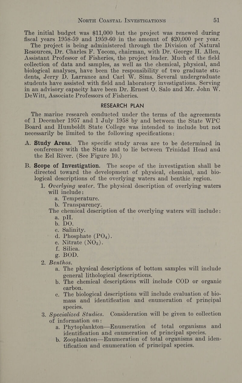 The initial budget was $11,000 but the project was renewed during fiseal years 1958-59 and 1959-60 in the amount of $20,000 per year. The project is being administered through the Division of Natural Resources, Dr. Charles F. Yocom, chairman, with Dr. George H. Allen, Assistant Professor of Fisheries, the project leader. Much of the field collection of data and samples, as well as the chemical, physical, and biological analyses, have been the responsibility of two graduate stu- dents, Jerry D. Larrance and Carl W. Sims. Several undergraduate students have assisted with field and laboratory investigations. Serving in an advisory capacity have been Dr. Ernest O. Salo and Mr. John W. DeWitt, Associate Professors of Fisheries. RESEARCH PLAN The marine research conducted under the terms of the agreements of 1 December 1957 and 1 July 1958 by and between the State WPC Board and Humboldt State College was intended to include but not necessarily be limited to the following specifications: A. Study Areas. The specific study areas are to be determined in conference with the State and to le between Trinidad Head and the Hel River. (See Figure 10.) B. Scope of Investigation. The scope of the investigation shall be directed toward the development of physical, chemical, and_bio- logical descriptions of the overlying waters and benthic region. 1. Overlying water. The physical description of overlying waters will include: a. Temperature. b. Transparency. The chemical description of the overlying waters will include: ree g of if ba DO: e. Salinity. d. Phosphate (POx,). e. Nitrate (NOs). f. Silea. cBOD: 2. Benthos. a. The physical descriptions of bottom samples will include general lithological descriptions. b. The chemical descriptions will include COD or organic carbon. e. The biological descriptions will include evaluation of bio- mass and identification and enumeration of principal species. 3. Specialized Studies. Consideration will be given to collection of information on: a. Phytoplankton—Enumeration of total organisms and identification and enumeration of principal species. b. Zooplankton—Enumeration of total organisms and iden- tification and enumeration of principal species.