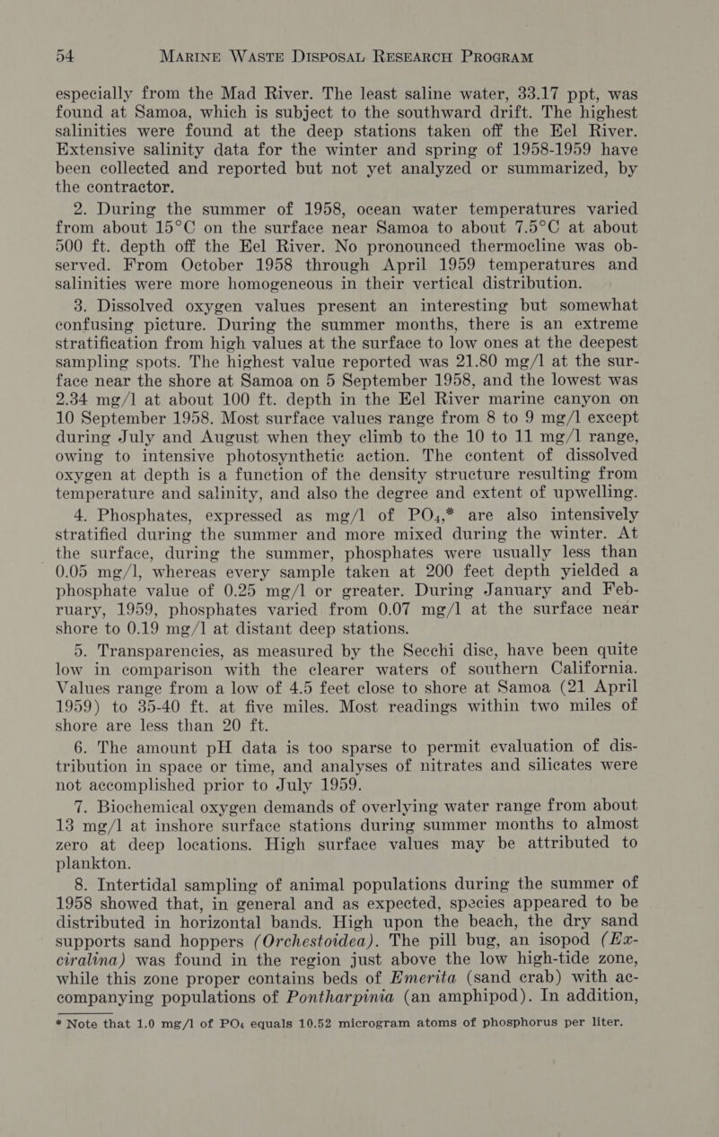especially from the Mad River. The least saline water, 33.17 ppt, was found at Samoa, which is subject to the southward drift. The highest salinities were found at the deep stations taken off the Hel River. Extensive salinity data for the winter and spring of 1958-1959 have been collected and reported but not yet analyzed or summarized, by the contractor. 2. During the summer of 1958, ocean water temperatures varied from about 15°C on the surface near Samoa to about 7.5°C at about 500 ft. depth off the Kel River. No pronounced thermocline was ob- served. From October 1958 through April 1959 temperatures and salinities were more homogeneous in their vertical distribution. 3. Dissolved oxygen values present an interesting but somewhat confusing picture. During the summer months, there is an extreme stratification from high values at the surface to low ones at the deepest sampling spots. The highest value reported was 21.80 mg/1 at the sur- face near the shore at Samoa on 5 September 1958, and the lowest was 2.34 mg/] at about 100 ft. depth in the Eel River marine canyon on 10 September 1958. Most surface values range from 8 to 9 mg/l except during July and August when they climb to the 10 to 11 mg/1 range, owing to intensive photosynthetic action. The content of dissolved oxygen at depth is a function of the density structure resulting from temperature and salinity, and also the degree and extent of upwelling. 4. Phosphates, expressed as mg/l of PO,,* are also intensively stratified during the summer and more mixed during the winter. At the surface, during the summer, phosphates were usually less than 0.05 mg/l, whereas every sample taken at 200 feet depth yielded a phosphate value of 0.25 mg/l or greater. During January and Feb- ruary, 1959, phosphates varied from 0.07 mg/l at the surface near shore to 0.19 mg/1 at distant deep stations. 5. Transparencies, as measured by the Secchi disc, have been quite low in comparison with the clearer waters of southern California. Values range from a low of 4.5 feet close to shore at Samoa (21 April 1959) to 35-40 ft. at five miles. Most readings within two miles of shore are less than 20 ft. 6. The amount pH data is too sparse to permit evaluation of dis- tribution in space or time, and analyses of nitrates and silicates were not accomplished prior to July 1959. 7. Biochemical oxygen demands of overlying water range from about 13 mg/l at inshore surface stations during summer months to almost zero at deep locations. High surface values may be attributed to plankton. 8. Intertidal sampling of animal populations during the summer of 1958 showed that, in general and as expected, species appeared to be distributed in horizontal bands. High upon the beach, the dry sand supports sand hoppers (Orchestoidea). The pill bug, an isopod (Hx- ciralina) was found in the region just above the low high-tide zone, while this zone proper contains beds of Emerita (sand crab) with ac- companying populations of Pontharpinia (an amphipod). In addition, * Note that 1.0 mg/l] of PO« equals 10.52 microgram atoms of phosphorus per liter.