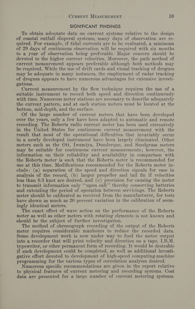SIGNIFICANT FINDINGS To obtain adequate data on current systems relative to the design of coastal outfall disperal systems, many days of observation are re- quired. For example, if tidal currents are to be evaluated, a minimum of 29 days of continuous observation will be required with six months to a year of observation being preferable. Major concern should be devoted to the higher current velocities. Moreover, the path method of current measurement appears preferable although both methods may be required. While the use of drift cards and visual tracking of drogues may be adequate in many instances, the employment of radar tracking of drogues appears to have numerous advantages for extensive investi- gations. Current measurement by the flow technique requires the use of a suitable instrument to record both speed and direction continuously with time. Numerous meter stations are necessary to describe adequately the current pattern, and at each station meters must be located at the bottom, mid-depth, and the surface. Of the large number of current meters that have been developed over the years, only a few have been adapted to automatic and remote recording. The Roberts radio current meter has been used extensively in the United States for continuous current measurement with the result that most of the operational difficulties that invariably occur In a newly developed instrument have been largely eliminated. Other meters such as the Ott, Iwamiya, Dunderque, and Snodgrass meters may be suitable for continuous current measurements; however, the information on their reliability and availability in comparison with the Roberts meter is such that the Roberts meter is recommended for use at this time. Modifications recommended for the Roberts meter in- clude: (a) separation of the speed and direction signals for ease in analysis of the record, (b) larger propeller and tail fin if velocities less than 0.3 knot are desired, and (c) provision for causing the meter to transmit information only ‘‘upon eall’’ thereby conserving batteries and extending the period of operation between servicings. The Roberts meter should be calibrated as received from the manufacturer, for tests have shown as much as 20 percent variation in the calibration of seem- ingly identical meters. The exact effect of wave action on the performance of the Roberts meter as well as other meters with rotating elements is not known and should be the subject of further investigation. The method of chronograph recording of the output of the Roberts meter requires considerable manhours to reduce the recorded data. Some development work is now under way to feed the meter output into a recorder that will print velocity and direction on a tape, I.B.M. typewriter, or other permanent form of recording. It would be desirable if such development could be completed, as well as additional investi- gative effort devoted to development of high-speed computing-machine programming for the various types of correlation analyses desired. Numerous specific recommendations are given in the report relative to physical features of current metering and recording systems. Cost data are presented for a large number of current metering systems.