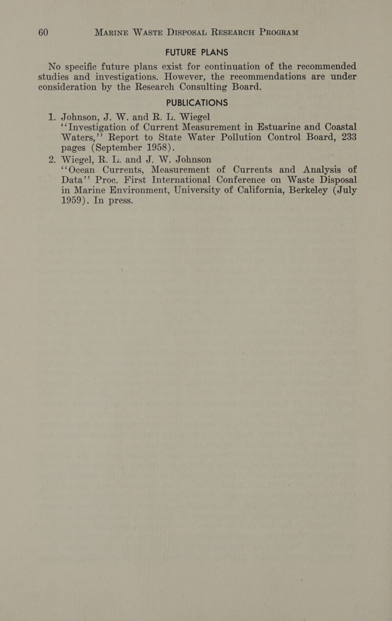 FUTURE PLANS No specific future plans exist for continuation of the recommended studies and investigations. However, the recommendations are under consideration by the Research Consulting Board. PUBLICATIONS 1. Johnson, J. W. and R. L. Wiegel ‘&lt;TInvestigation of Current Measurement in Estuarine and Coastal Waters,’’ Report to State Water Pollution Control Board, 233 pages (September 1958). 2. Wiegel, R. L. and J. W. Johnson ‘Ocean Currents, Measurement of Currents and Analysis of Data’’ Proce. First International Conference on Waste Disposal in Marine Environment, University of California, Berkeley (July 1959). In press.