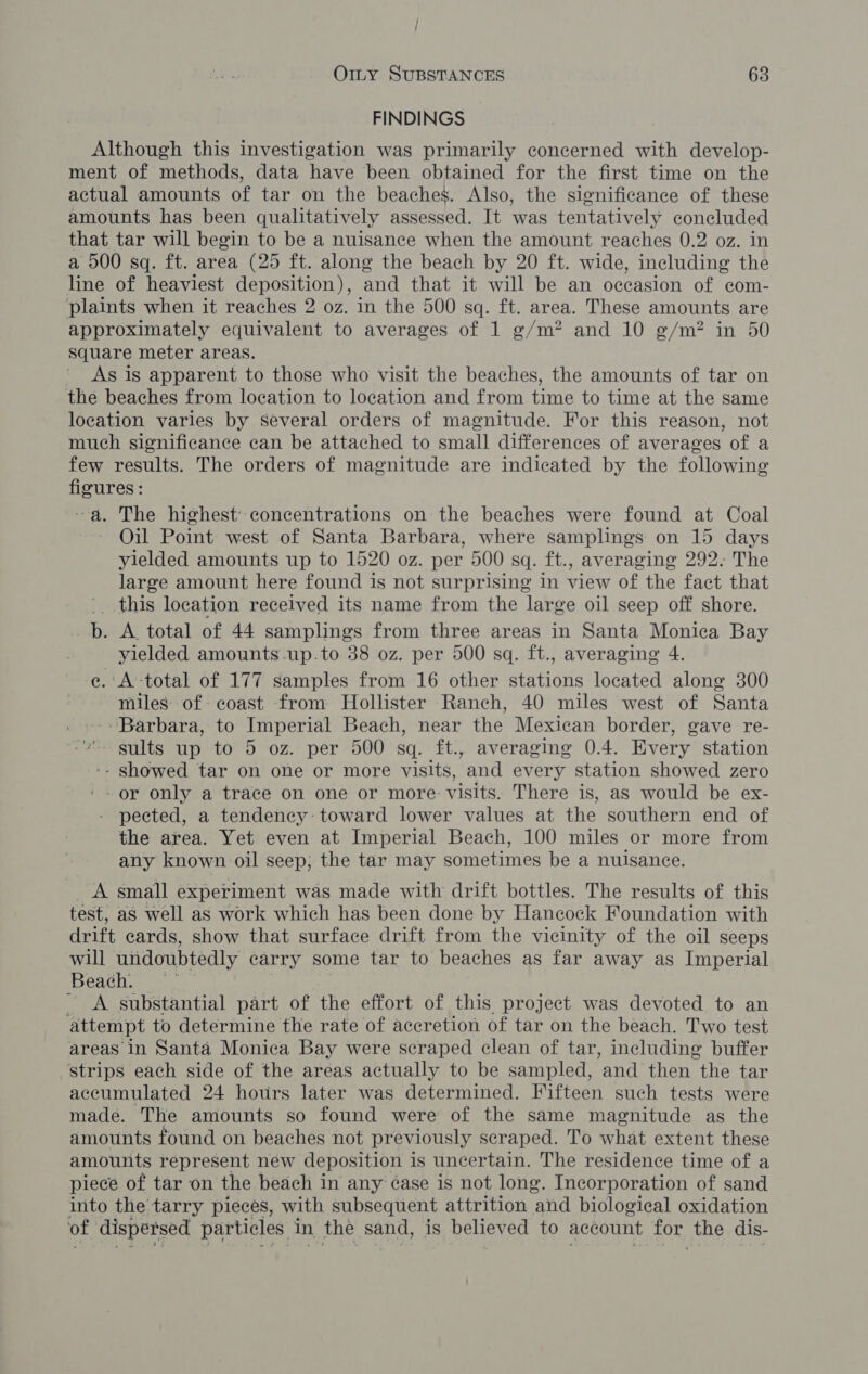 / OILy SUBSTANCES 63 FINDINGS Although this investigation was primarily concerned with develop- ment of methods, data have been obtained for the first time on the actual amounts of tar on the beaches. Also, the significance of these amounts has been qualitatively assessed. It was tentatively concluded that tar will begin to be a nuisance when the amount reaches 0.2 oz. in a 500 sq. ft. area (25 ft. along the beach by 20 ft. wide, including the line of heaviest deposition), and that it will be an occasion of com- plaints when it reaches 2 oz. in the 500 sq. ft. area. These amounts are approximately equivalent to averages of 1 g/m? and 10 g/m? in 50 Square meter areas. As is apparent to those who visit the beaches, the amounts of tar on the beaches from location to location and from time to time at the same location varies by several orders of magnitude. For this reason, not much significance can be attached to small differences of averages of a few results. The orders of magnitude are indicated by the following Dees -a. The highest’ concentrations on the beaches were found at Coal Oil Point west of Santa Barbara, where samplings on 15 days Bien amounts up to 1520 oz. per 500 sq. ft., averaging 292. The large amount here found is not surprising in view of the fact that ' this location received its name from the large oil seep off shore. pb. A total of 44 samplings from three areas in Santa Monica Bay yielded amounts -up.to 38 oz. per 500 sq. ft., averaging 4. e.: A -total of 177 samples from 16 other stations located along 300 miles of: coast from Hollister Ranch, 40 miles west of Santa -Barbara, to Imperial Beach, near the Mexican border, gave re- “ sults up to 5 oz. per 500 sq. ft., averaging 0.4. Every station -- showed tar on one or more visits, and every station showed zero '~ or only a trace on one or more visits. There is, as would be ex- - pected, a tendency toward lower values at the southern end of the area. Yet even at Imperial Beach, 100 miles or more from any known oil seep; the tar may sometimes be a nuisance. A small experiment was made with drift bottles. The results of this test, aS well as work which has been done by Hancock Foundation with drift cards, show that surface drift from the vicinity of the oil seeps will undoubtedly carry some tar to beaches as far away as Imperial Beach. _ _ A substantial part of the effort of this project was devoted to an attempt to determine the rate of accretion of tar on the beach. Two test areas In Santa Monica Bay were scraped clean of tar, including buffer strips each side of the areas actually to be sampled, and then “the tar accumulated 24 hours later was determined. Fifteen such tests were made. The amounts so found were of the same magnitude as the amounts found on beaches not previously scraped. To what extent these amounts represent new deposition 1 is uncertain. The residence time of a piece of tar on the beach in any ¢ase is not long. Incorporation of sand into the tarry pieces, with subsequent attrition and biological oxidation of dispersed particles in. the sand, is believed to account for. the dis-